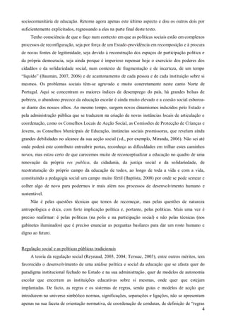 sociocomunitária de educação. Retomo agora apenas este último aspecto e dou os outros dois por
suficientemente explicitados, regressando a eles na parte final deste texto.
Tenho consciência de que o faço num contexto em que as políticas sociais estão em complexos
processos de reconfiguração, seja por força de um Estado-providência em recomposição e à procura
de novas fontes de legitimidade, seja devido à reconstrução dos espaços de participação política e
da própria democracia, seja ainda porque é imperioso repensar hoje o exercício dos poderes dos
cidadãos e da solidariedade social, num contexto de fragmentação e de incerteza, de um tempo
“líquido” (Bauman, 2007, 2006) e de acantonamento de cada pessoa e de cada instituição sobre si
mesmos. Os problemas sociais têm-se agravado e muito concretamente neste canto Norte de
Portugal. Aqui se concentram os maiores índices de desemprego do país, há grandes bolsas de
pobreza, o abandono precoce da educação escolar é ainda muito elevado e a coesão social esboroase diante dos nossos olhos. Ao mesmo tempo, surgem novos dinamismos induzidos pelo Estado e
pela administração pública que se traduzem na criação de novas instâncias locais de articulação e
coordenação, como os Conselhos Locais de Acção Social, as Comissões de Protecção de Crianças e
Jovens, os Conselhos Municipais de Educação, instâncias sociais promissoras, que revelam ainda
grandes debilidades no alcance da sua acção social (vd., por exemplo, Miranda, 2006). Não sei até
onde poderá este contributo entreabrir portas, reconheço as dificuldades em trilhar estes caminhos
novos, mas estou certo de que carecemos muito de reconceptualizar a educação no quadro de uma
renovação da própria res publica, da cidadania, da justiça social e da solidariedade, de
reestruturação do próprio campo da educação de todos, ao longo de toda a vida e com a vida,
constituindo a pedagogia social um campo muito fértil (Baptista, 2008) por onde se pode semear e
colher algo de novo para podermos ir mais além nos processos de desenvolvimento humano e
sustentável.
Não é pelas questões técnicas que temos de recomeçar, mas pelas questões de natureza
antropológica e ética, com forte implicação política e, portanto, pelas políticas. Mais uma vez é
preciso reafirmar: é pelas políticas (na polis e na participação social) e não pelas técnicas (nos
gabinetes iluminados) que é preciso enunciar as perguntas basilares para dar um rosto humano e
digno ao futuro.

Regulação social e as políticas públicas tradicionais
A teoria da regulação social (Reynaud, 2003, 2004; Terssac, 2003), entre outros méritos, tem
favorecido o desenvolvimento de uma análise política e social da educação que se afasta quer do
paradigma institucional fechado no Estado e na sua administração, quer de modelos de autonomia
escolar que encerram as instituições educativas sobre si mesmas, onde quer que estejam
implantadas. De facto, as regras e os sistemas de regras, sendo guias e modelos de acção que
introduzem no universo simbólico normas, significações, separações e ligações, não se apresentam
apenas na sua faceta de orientação normativa, de coordenação de condutas, de definição de “regras
4

 