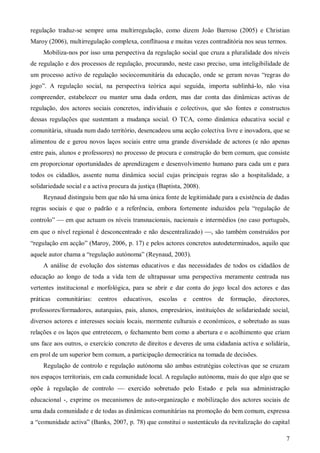 regulação traduz-se sempre uma multirregulação, como dizem João Barroso (2005) e Christian
Maroy (2006), multirregulação complexa, conflituosa e muitas vezes contraditória nos seus termos.
Mobiliza-nos por isso uma perspectiva da regulação social que cruza a pluralidade dos níveis
de regulação e dos processos de regulação, procurando, neste caso preciso, uma inteligibilidade de
um processo activo de regulação sociocomunitária da educação, onde se geram novas “regras do
jogo”. A regulação social, na perspectiva teórica aqui seguida, importa sublinhá-lo, não visa
compreender, estabelecer ou manter uma dada ordem, mas dar conta das dinâmicas activas de
regulação, dos actores sociais concretos, individuais e colectivos, que são fontes e constructos
dessas regulações que sustentam a mudança social. O TCA, como dinâmica educativa social e
comunitária, situada num dado território, desencadeou uma acção colectiva livre e inovadora, que se
alimentou de e gerou novos laços sociais entre uma grande diversidade de actores (e não apenas
entre pais, alunos e professores) no processo de procura e construção do bem comum, que consiste
em proporcionar oportunidades de aprendizagem e desenvolvimento humano para cada um e para
todos os cidadãos, assente numa dinâmica social cujas principais regras são a hospitalidade, a
solidariedade social e a activa procura da justiça (Baptista, 2008).
Reynaud distinguiu bem que não há uma única fonte de legitimidade para a existência de dadas
regras sociais e que o padrão e a referência, embora fortemente induzidos pela “regulação de
controlo”  em que actuam os níveis transnacionais, nacionais e intermédios (no caso português,
em que o nível regional é desconcentrado e não descentralizado) , são também construídos por
“regulação em acção” (Maroy, 2006, p. 17) e pelos actores concretos autodeterminados, aquilo que
aquele autor chama a “regulação autónoma” (Reynaud, 2003).
A análise de evolução dos sistemas educativos e das necessidades de todos os cidadãos de
educação ao longo de toda a vida tem de ultrapassar uma perspectiva meramente centrada nas
vertentes institucional e morfológica, para se abrir e dar conta do jogo local dos actores e das
práticas comunitárias: centros educativos, escolas e centros de formação,

directores,

professores/formadores, autarquias, pais, alunos, empresários, instituições de solidariedade social,
diversos actores e interesses sociais locais, mormente culturais e económicos, e sobretudo as suas
relações e os laços que entretecem, o fechamento bem como a abertura e o acolhimento que criam
uns face aos outros, o exercício concreto de direitos e deveres de uma cidadania activa e solidária,
em prol de um superior bem comum, a participação democrática na tomada de decisões.
Regulação de controlo e regulação autónoma são ambas estratégias colectivas que se cruzam
nos espaços territoriais, em cada comunidade local. A regulação autónoma, mais do que algo que se
opõe à regulação de controlo  exercido sobretudo pelo Estado e pela sua administração
educacional -, exprime os mecanismos de auto-organização e mobilização dos actores sociais de
uma dada comunidade e de todas as dinâmicas comunitárias na promoção do bem comum, expressa
a “comunidade activa” (Banks, 2007, p. 78) que constitui o sustentáculo da revitalização do capital
7

 