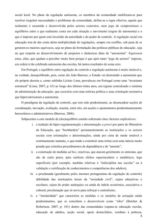 social local. No plano da regulação autónoma, os membros da comunidade mobilizam-se para
resolver (regular) necessidades e problemas da comunidade, define-se a regra efectiva, aquela que
realmente é assumida e desenvolvida pelos actores concretos, num jogo de compromissos e
equilíbrios entre o que realmente conta em cada situação e movimento (regras de autonomia) e o
que é imposto por quem está investido da autoridade e do poder de controlo. A regulação social em
educação tem de dar conta desta multiplicidade de regulações, sempre em conflito, sob pena de se
gerarem os maiores equívocos, seja no plano da formulação das políticas públicas de educação, seja
no que respeita ao desenvolvimento de projectos e dinâmicas ditas de “autonomia”. Equívocos
estes, aliás, que ajudam a perceber muito bem porque é que após tanto “jogo de actores” imposto,
em ordem à tão celebrada autonomia das escolas, há tantos resultados de soma zero.
Em Portugal, o equilíbrio entre regulação de controlo e regulação autónoma é muito instável e,
na verdade, desequilibrado, pois, como diz João Barroso, o Estado vai destruindo a autonomia que
ele próprio decreta e, como sublinha Licínio Lima, prevaleceu em Portugal como uma “invariante
estrutural” (Lima, 2007, p. 63) ao longo dos últimos trinta anos, um regime centralizado e estatista
de administração da educação, que coexistiu com uma retórica política e uma orientação normativa
que hipervalorizaram a autonomia.
O paradigma da regulação de controlo, que tem sido predominante, ao desencadear acções de
coordenação, inovação, avaliação, assenta, entre nós, em acções e ajustamentos predominantemente
burocráticos e administrativos (Barroso, 2006).
Subjacentes a este modelo de (des)equilíbrio estarão sobretudo cinco factores explicativos:
i. a tradição de hiper-regulamentação e determinação a priori por parte do Ministério
da Educação, que “bombardeia” permanentemente as instituições e os actores
sociais com orientações e determinações, ainda por cima de modo instável e
continuamente mutante, o que tende a constituir uma rotina com uma inércia muito
pesada que cristaliza procedimentos de dependência e de “anomia”;
ii. a construção de medidas ad hoc, reactivas, que atacam geralmente os sintomas, que
são de curto prazo, para surtirem efeitos espectaculares e mediáticos, logo
superficiais (por exemplo, medidas relativas à “indisciplina nas escolas” ou à
validação e certificação de conhecimentos e competências dos adultos);
iii. a proclamada (geralmente pelos mesmos protagonistas da regulação de controlo)
debilidade das instituições locais da “sociedade civil”, sejam educativas e
escolares, sejam do poder autárquico ou ainda de índole económica, associativa e
cultural, proclamação que só serve para reforçar o centralismo;
iv. a “insularidade” que caracteriza as medidas e os modelos de actuação ainda
predominantes, que se concebem e desenvolvem como “silos” (Butcher &
Robertson, 2007, p. 101) dentro das comunidades (separa-se educação escolar,
educação de adultos, acção social, apoio domiciliário, combate à pobreza,
8

 