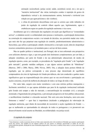 animação sociocultural, justiça social, saúde, assistência social, etc.), em que a
“memória institucional” das várias instituições conduz à repetição de gestos de
dependência vertical e de ensimesmamento autista, horizontal e territorial (em
relação aos que agem próximos e são vizinhos);
v. o clima de persistente desconfiança com que os actores que estão imbuídos do
poder da regulação de controlo olham aqueles que, legitimamente, agem e
estabelecem regras no quadro da regulação autónoma e vice-versa.
Acreditamos que só a valorização das regulações em acção que dignificam as “comunidades
activas”, a cidadania social e a solidariedade entre pessoas e instituições, a participação democrática
na construção de compromissos sociais e na tomada de decisões, nos permitirá mudar esta visão,
que mais não faz que perpetuar uma regulação de controlo, predominantemente administrativa e
burocrática, que asfixia a participação cidadã e desincentiva a inovação social, além de desperdiçar
recursos comunitários preciosos e já instalados para o serviço do bem comum.
Mas no quadro político e institucional, em Portugal, não se tem enfrentado esta perspectiva
com suficiente abertura e rigor, o que tem gerado dois fenómenos complementares: por um lado, a
adopção simultânea, por parte do Estado e da sua administração educacional, de modos de
regulação opostos, como, por exemplo, os procedentes da “regulação pelo Estado” e da “regulação
pelo mercado”, gerando medidas ambíguas, o que alguns autores apelidam de “hibridismo”
(Barroso, 2003 e 2006; Maroy, 2006; Nóvoa, 2005). Ora, a adopção desta postura híbrida de
regulação, que na prática corresponde a uma procura algo desnorteada de equilíbrios
compensadores da crise de legitimação do Estado-providência, não tem conduzido a ganhos muito
significativos quer na responsabilização dos actores quer no seu envolvimento e participação em
acções concretas, em prol da melhoria da educação de todos e ao longo de toda a vida.
Por outro lado, surgem com muita veemência e com uma retórica política maniqueísta e
facilmente assimilável, os que apenas defendem que para lá da regulação institucional realizada
pelo Estado está sempre a mão do mercado, a mercantilização da sociedade civil, a actuação
atomizada e fragmentada dos protagonistas, a privatização progressiva do bem público educacional,
o neoliberalismo triunfante e a desunião nacional. Não será com estas hesitações, nem com estes
fantasmas e medos4  quer face à importância (incluindo a pedagógica) da valorização da
regulação autónoma, quer diante da necessidade de reconstruir a acção reguladora do Estado ,
que se melhorarão as oportunidades de educação de todos os portugueses e se promoverá um
desenvolvimento social assente na liberdade, na solidariedade e na justiça social.

A regulação de conjunto
4

Estes fantasmas e medos recorrentes devem ser lidos como expressões não só de resistência à liberdade que sustenta a participação
social dos actores, mas também de um impasse político em que muitos se atolaram, percorrendo os trilhos de um neoconservadorismo gritante, disfarçado do mais estonteante progressismo. Uma coisa é a análise crítica outra é a crítica como ausência
de análise.

9

 