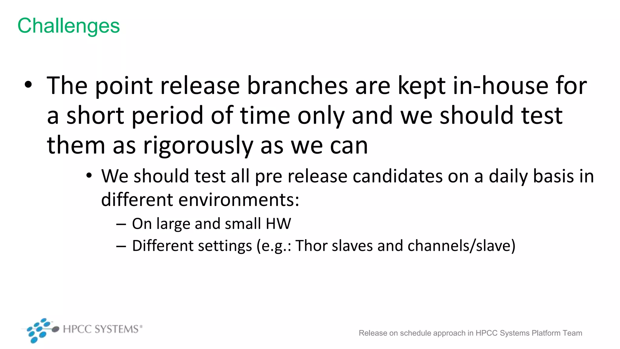 Challenges
• The point release branches are kept in-house for
a short period of time only and we should test
them as rigorously as we can
• We should test all pre release candidates on a daily basis in
different environments:
– On large and small HW
– Different settings (e.g.: Thor slaves and channels/slave)
Release on schedule approach in HPCC Systems Platform Team
 