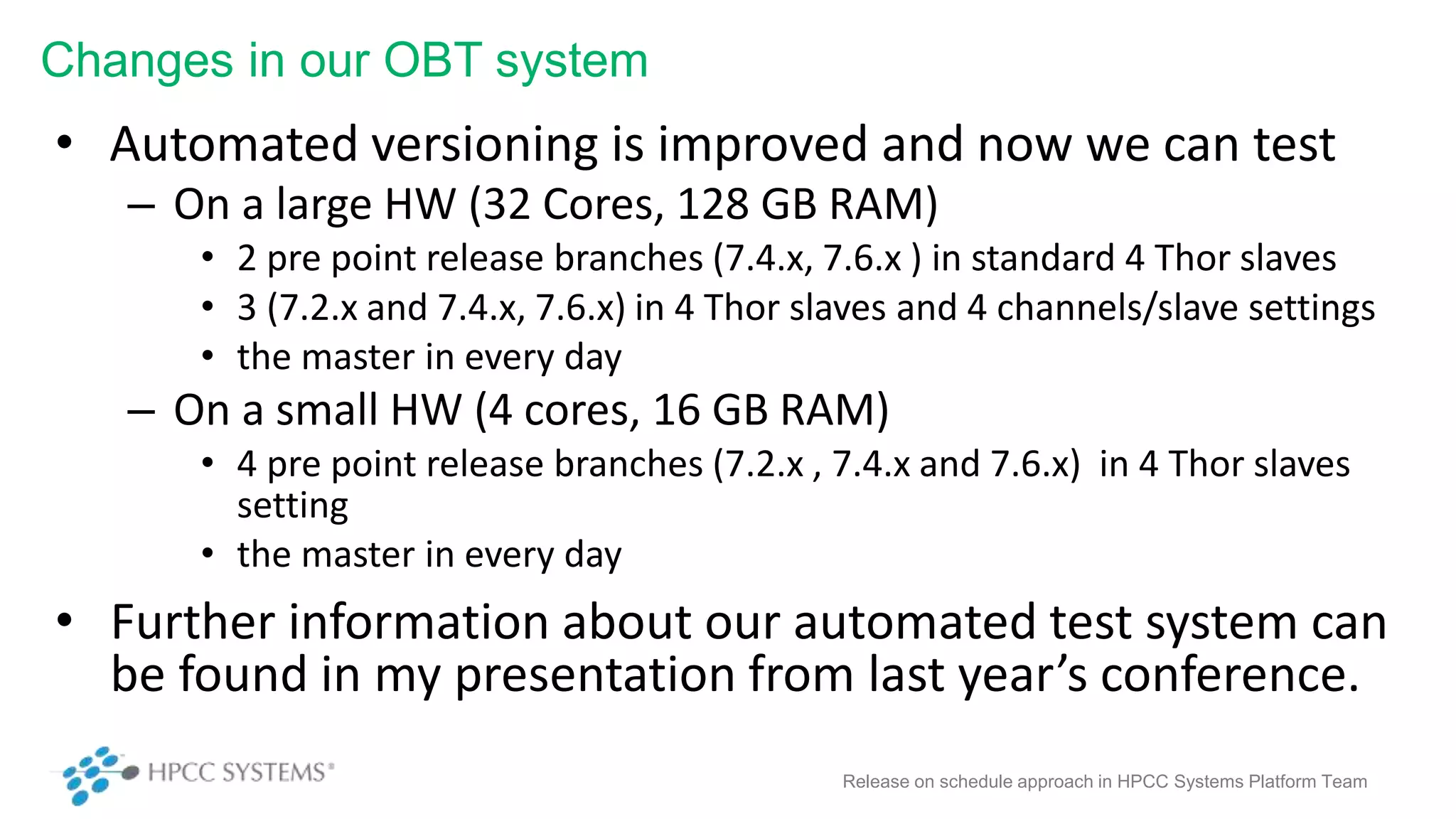 Changes in our OBT system
• Automated versioning is improved and now we can test
– On a large HW (32 Cores, 128 GB RAM)
• 2 pre point release branches (7.4.x, 7.6.x ) in standard 4 Thor slaves
• 3 (7.2.x and 7.4.x, 7.6.x) in 4 Thor slaves and 4 channels/slave settings
• the master in every day
– On a small HW (4 cores, 16 GB RAM)
• 4 pre point release branches (7.2.x , 7.4.x and 7.6.x) in 4 Thor slaves
setting
• the master in every day
• Further information about our automated test system can
be found in my presentation from last year’s conference.
Release on schedule approach in HPCC Systems Platform Team
 