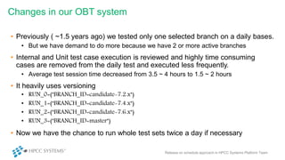 • Previously ( ~1.5 years ago) we tested only one selected branch on a daily bases.
• But we have demand to do more because we have 2 or more active branches
• Internal and Unit test case execution is reviewed and highly time consuming
cases are removed from the daily test and executed less frequently.
• Average test session time decreased from 3.5 ~ 4 hours to 1.5 ~ 2 hours
• It heavily uses versioning
• RUN_0=("BRANCH_ID=candidate-7.2.x")
• RUN_1=("BRANCH_ID=candidate-7.4.x")
• RUN_2=("BRANCH_ID=candidate-7.6.x")
• RUN_3=("BRANCH_ID=master")
• Now we have the chance to run whole test sets twice a day if necessary
Changes in our OBT system
Release on schedule approach in HPCC Systems Platform Team
 