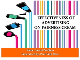 EFFECTIVENESSEFFECTIVENESS OFOF
ADVERTISINGADVERTISING
ON FAIRNESS CREAMON FAIRNESS CREAM
Name: Suravi PradhanName: Suravi Pradhan
Supervised by: Prof. Sujit BoseSupervised by: Prof. Sujit Bose
 