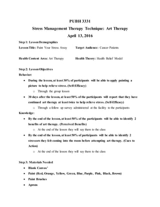 PUBH 3331
Stress Management Therapy Technique: Art Therapy
April 13, 2016
Step 1: LessonDemographics
LessonTitle: Paint Your Stress Away Target Audience: Cancer Patients
Health Content Area: Art Therapy Health Theory: Health Belief Model
Step 2: LessonObjectives
Behavior:
 During the lesson, at least 30% of participants will be able to apply painting a
picture to help relieve stress. (Self-Efficacy)
o Through the group lesson
 30 days after the lesson, at least 50% of the participants will report that they have
continued art therapy at least twice to help relieve stress. (Self-Efficacy)
o Through a follow up survey administered at the facility to the participants
Knowledge:
 By the end of the lesson, at least 50% of the participants will be able to identify 2
benefits of art therapy. (Perceived Benefits)
o At the end of the lesson they will say them to the class
 By the end of the lesson, at least 50% of participants will be able to identify 2
stressors they felt coming into the room before attempting art therapy. (Cues to
Action)
o At the end of the lesson they will say them to the class
Step 3: Materials Needed
 Blank Canvas’
 Paint (Red, Orange, Yellow, Green, Blue, Purple, Pink, Black, Brown)
 Paint Brushes
 Aprons
 
