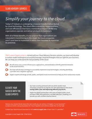 CLOUD ADVISORY SERVICES
Simplify your journey to the cloud.
Today’s IT industry is undergoing a massive transformation fueled 		
by cloud technology. The cloud offers scalability, responsiveness, 		
and cost efficiencies that have a tremendous impact on the way 		
organizations operate and deliver products to customers.
With all of these benefits, it’s no surprise that organizations are		
interested in transitioning to the cloud. But most companies 		
aren’t sure how to implement it within their business to maximize 		
its potential.
That’s where Sogeti comes in. Armed with our Cloud Advisory Services solution, our team will develop 		
a custom-made roadmap to successfully leverage cloud technologies that are right for your business. 		
We can help you understand the full possibility of the cloud.
We will assess your current infrastructure, applications, and workloads to identify potential obstacles 			
to the cloud transition.
Our team will develop a strategy to successfully implement cloud technologies, including identifying 				
a provider and a migration approach.
Sogeti’s experts will design private, public, and hybrid cloud environments to help you drive real business results.
Elevate your
success with the
cloud experts:
• Our team recently partnered with one of the world’s most 			
innovative companies to migrate over 200 applications to the cloud—	
saving $20M a year and improving efficiency by 99.9%.
• Sogeti has global partnerships with some of largest public cloud		
providers (AWS, Microsoft Azure, and IBM SoftLayer), enabling us to 	
provide you with certified cloud architects.
Remove any cloud of doubt about the real results you can achieve. At Sogeti, IT is our business™
to help you build a strong foundation for cloud migration and achieve results that are sky-high.
Contact your local Account Executive or visit www.us.sogeti.com to learn how IT is possible™.
Copyright © 2016 Sogeti USA CF087(0516)
 