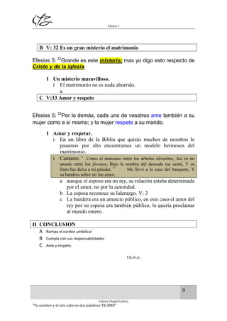 Efesios 5
9
Calvary Chapel Cuenca
“Tu nombre y el mío cabe en dos palabras-TE AMO”
B V: 32 Es un gran misterio el matrimonio
Efesios 5: 32
Grande es este misterio; mas yo digo esto respecto de
Cristo y de la iglesia.
1 Un misterio maravilloso.
i El matrimonio no es nada aburrido.
a
C V:33 Amor y respeto
Efesios 5: 33
Por lo demás, cada uno de vosotros ame también a su
mujer como a sí mismo; y la mujer respete a su marido.
1 Amar y respetar.
i En un libro de la Biblia que quizás muchos de nosotros lo
pasamos por alto encontramos un modelo hermosos del
matrimonio.
i Cantares. 3
Como el manzano entre los árboles silvestres, Así es mi
amado entre los jóvenes; Bajo la sombra del deseado me senté, Y su
fruto fue dulce a mi paladar. 4
Me llevó a la casa del banquete, Y
su bandera sobre mí fue amor.
a aunque el esposo era un rey, su relación estaba determinada
por el amor, no por la autoridad.
b La esposa reconoce su liderazgo. V: 3
c La bandera era un anuncio público, en este caso el amor del
rey por su esposa era también público, lo quería proclamar
al mundo entero.
II CONCLUSION
A Rompa el cordón umbilical
B Cumpla con sus responsabilidades
C Ame y respete.
f.b.m.o.
 