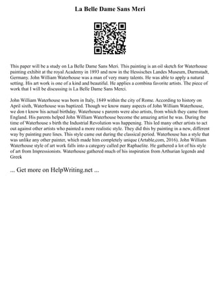 La Belle Dame Sans Meri
This paper will be a study on La Belle Dame Sans Meri. This painting is an oil sketch for Waterhouse
painting exhibit at the royal Academy in 1893 and now in the Hessisches Landes Museum, Darmstadt,
Germany. John William Waterhouse was a man of very many talents. He was able to apply a natural
setting. His art work is one of a kind and beautiful. He applies a combina favorite artists. The piece of
work that I will be discussing is La Belle Dame Sans Merci.
John William Waterhouse was born in Italy, 1849 within the city of Rome. According to history on
April sixth, Waterhouse was baptized. Though we know many aspects of John William Waterhouse,
we don t know his actual birthday. Waterhouse s parents were also artists, from which they came from
England. His parents helped John William Waterhouse become the amazing artist he was. During the
time of Waterhouse s birth the Industrial Revolution was happening. This led many other artists to act
out against other artists who painted a more realistic style. They did this by painting in a new, different
way by painting pure lines. This style came out during the classical period. Waterhouse has a style that
was unlike any other painter, which made him completely unique (Artable,com, 2016). John William
Waterhouse style of art work falls into a category called per Raphaelite. He gathered a lot of his style
of art from Impressionists. Waterhouse gathered much of his inspiration from Arthurian legends and
Greek
... Get more on HelpWriting.net ...
 
