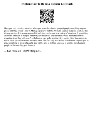 Explain How To Build A Popular Life Hack
Have you ever been in a situation where you wanted to show a group of people something on your
phone and they couldn t hear it. Many people have had this problem. Luckily there is a solution. It is
the cup speaker. It is a very popular life hack that can be used in a variety of situations. A great thing
about this life hack is that you need very few materials. The materials you do need are common
everyday items. You will need A cell phone, a cup, and a app that plays music. Other than access to
theres items you will not need any other tools. The first step is to be in a situation that requires you to
play something to group of people. You will be able to tell that you need to use this hack because
people will start telling you that they
... Get more on HelpWriting.net ...
 