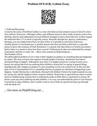 Problem Of Evil By Leibniz Essay
1. Faith and Reasoning
A man by the name of Gottfried Leibniz is a man who believed and created a reason of proof to show
why and how God exists. Although Leibniz used different reason to show Gods existence such as law,
theology, physics and mathematics he used different strategies to prove that God exist. Leibniz argued
the statement that 2+2=4 which is logically correct. Basically through law, physics, mathematics,
theology, you can simply kind of have an idea of how it is possible to solve how God exists.
Another person is Ivan Karamazov is another person who does not believe that there is a possible
reason to prove the existence of God. Karamazov is a person who does believe in God he just doesn t
believe there is a reason to show how there is proof. Furthermore he does not understand the concept
of geometry and how it works. He ... Show more content on Helpwriting.net ...
The Problem of Evil
The philosophical problem of evil is that it didn t happen on purpose its something that just happened
by nature. The term evil goes into response towards people or humans. Sometimes God allows
unwanted things to happen. Although he may allow it to happen maybe he s trying to teach you a
lesson; not saying that God was teaching these children a lesson but I m saying in general things
hypothetically don t happen on purpose it s just something we have no control over. In this case this
type of Evil is Instrumental Evil it s something that has no purpose no intentions of happening it just
happens. Fyodor Dostoevsky is absolutely obsessed with children I believe he might respond in a way
by saying why did this happen to those innocent children. Dostoevsky is upset because when it comes
down to children being severely hurt or suffering he tends to think that it s a portrayal to society. He
doesn t want any more suffering towards children. I in a way can understand his point of view because
I myself do to enjoy children, and I wouldn t want to see no kids nor parents having to go through
with the death of a
... Get more on HelpWriting.net ...
 
