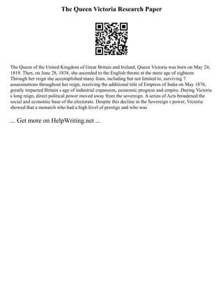 The Queen Victoria Research Paper
The Queen of the United Kingdom of Great Britain and Ireland, Queen Victoria was born on May 24,
1819. Then, on June 28, 1838, she ascended to the English throne at the mere age of eighteen.
Through her reign she accomplished many feats, including but not limited to, surviving 7
assassinations throughout her reign, receiving the additional title of Empress of India on May 1876,
greatly impacted Britain s age of industrial expansion, economic progress and empire. During Victoria
s long reign, direct political power moved away from the sovereign. A series of Acts broadened the
social and economic base of the electorate. Despite this decline in the Sovereign s power, Victoria
showed that a monarch who had a high level of prestige and who was
... Get more on HelpWriting.net ...
 