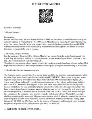 H M Entering Australia
Executive Summary
Table of Contents
Introduction
Hennes and Mauritz (H M) was first established in 1947 and have since expanded internationally and
currently operate in 34 countries (H M, 2009). As H M continues to expand every year, the following
report has chosen Australia as the new market, where analysis has been conducted to provide H M
with recommendations of which market entry method they should adopt and the threats and issues
they must overcome to be able to succeed.
1.0 Country Analysis Australia
For the purpose of this report H M (Hennes Mauritz) has chosen Australia as the foreign country in
which they wish to enter and introduce their products. Australia is the largest island, however, is also
the ... Show more content on Helpwriting.net ...
Therefore, for the purpose of this report, two specific market segments have been selected and profiled
to provide an overview of which segments H M should specially target when launching in Melbourne.
3.1 Profile One Women s outwear segment
The foremost market segment that H M should target would be the women s outerwear segment which
includes all garments from tops to blouses to jackets (REFERENCE). Main reason being, this market
segment is reasonably profitable with a Retail Value of over $3000 million (Refer to figure XX),
where women have traditionally been the dominate consumer in the clothing and footwear industry
(REFERENCE). However, there appears to be a new social trend where men are becoming more
fashion minded and are also looking for cheaper options (REFERENCE). In recent times, there has
been a change in preference for young women, where they do not only demand for high quality yet
fashionable products, it must also be low priced (REFERENCE). H M should then be able to target
this segment, as the company s core concept coincides with this new trend. Where H M s women s
clothing are designed for women of all ages who are fashion minded, where its product line includes
everything from modern basics to tailored classics, sportswear, maternity clothes and cutting edge
fashion. (H M, 2008, pg. 17). However, for the purpose of this report and to make it easier to target,
the primary segment will be young women aged 18 to 24, while the
... Get more on HelpWriting.net ...
 