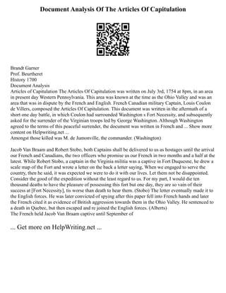 Document Analysis Of The Articles Of Capitulation
Brandt Garner
Prof. Beurtheret
History 1700
Document Analysis
Articles of Capitulation The Articles Of Capitulation was written on July 3rd, 1754 at 8pm, in an area
in present day Western Pennsylvania. This area was known at the time as the Ohio Valley and was an
area that was in dispute by the French and English. French Canadian military Captain, Louis Coulon
de Villers, composed the Articles Of Capitulation. This document was written in the aftermath of a
short one day battle, in which Coulon had surrounded Washington s Fort Necessity, and subsequently
asked for the surrender of the Virginian troops led by George Washington. Although Washington
agreed to the terms of this peaceful surrender, the document was written in French and ... Show more
content on Helpwriting.net ...
Amongst those killed was M. de Jumonville, the commander. (Washington)
Jacob Van Braam and Robert Stobo, both Captains shall be delivered to us as hostages until the arrival
our French and Canadians, the two officers who promise us our French in two months and a half at the
latest. While Robert Stobo, a captain in the Virginia militia was a captive in Fort Duquesne, he drew a
scale map of the Fort and wrote a letter on the back a letter saying, When we engaged to serve the
country, then he said, it was expected we were to do it with our lives. Let them not be disappointed.
Consider the good of the expedition without the least regard to us. For my part, I would die ten
thousand deaths to have the pleasure of possessing this fort but one day, they are so vain of their
success at [Fort Necessity], tis worse than death to hear them. (Stobo) The letter eventually made it to
the English forces. He was later convicted of spying after this paper fell into French hands and later
the French cited it as evidence of British aggression towards them in the Ohio Valley. He sentenced to
a death in Quebec, but then escaped and re joined the English forces. (Alberts)
The French held Jacob Van Braam captive until September of
... Get more on HelpWriting.net ...
 
