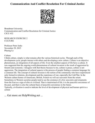 Communication And Conflict Resolution For Criminal Justice
Brandman University
Communication and Conflict Resolution for Criminal Justice
CJCU 432
RESEARCH EXERCISE 2
CULTURE
Professor Peter Jaske
November 29, 2015
Phuong Le
Culture
I think culture, simply is what remains after the various historical cycles. Through each of the
development cycle, people interact with others and developing a new culture. Culture is an objective
phenomenon, an integration of all aspects of life. Even the smallest aspects of life have a culture. It
was suggested that the ongoing world phenomenon of cultural invasion is the result of aggression by
firearm and economic. I disagree with that theory because to me, culture is peace, culture is not
aggression. The integration of cultural aspects is the process of people finding a common language for
a common life. The concept of cultural invasion is the notion of the community who have experienced
only formed in relations, development and the experience of war, especially the Cold War. In the
Western culture homes of Americans, British, French we will see souvenirs from the orient.
Sometimes in Western societies people tend to see the existence of a few souvenirs and ornaments
from the East as a sign of elite or civilized. That is intertwined of life, it is the peaceful coexistence of
the past, and there is also the cultural basis of peaceful coexistence in the future.
Typically, civilization is used to indicate the level of development of physical and human spirit to a
certain
... Get more on HelpWriting.net ...
 