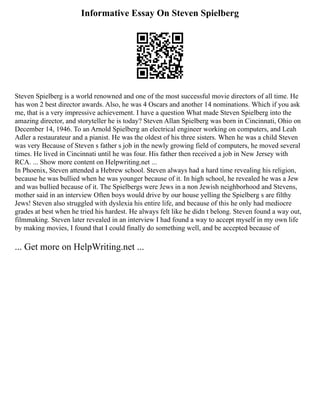 Informative Essay On Steven Spielberg
Steven Spielberg is a world renowned and one of the most successful movie directors of all time. He
has won 2 best director awards. Also, he was 4 Oscars and another 14 nominations. Which if you ask
me, that is a very impressive achievement. I have a question What made Steven Spielberg into the
amazing director, and storyteller he is today? Steven Allan Spielberg was born in Cincinnati, Ohio on
December 14, 1946. To an Arnold Spielberg an electrical engineer working on computers, and Leah
Adler a restaurateur and a pianist. He was the oldest of his three sisters. When he was a child Steven
was very Because of Steven s father s job in the newly growing field of computers, he moved several
times. He lived in Cincinnati until he was four. His father then received a job in New Jersey with
RCA. ... Show more content on Helpwriting.net ...
In Phoenix, Steven attended a Hebrew school. Steven always had a hard time revealing his religion,
because he was bullied when he was younger because of it. In high school, he revealed he was a Jew
and was bullied because of it. The Spielbergs were Jews in a non Jewish neighborhood and Stevens,
mother said in an interview Often boys would drive by our house yelling the Spielberg s are filthy
Jews! Steven also struggled with dyslexia his entire life, and because of this he only had mediocre
grades at best when he tried his hardest. He always felt like he didn t belong. Steven found a way out,
filmmaking. Steven later revealed in an interview I had found a way to accept myself in my own life
by making movies, I found that I could finally do something well, and be accepted because of
... Get more on HelpWriting.net ...
 
