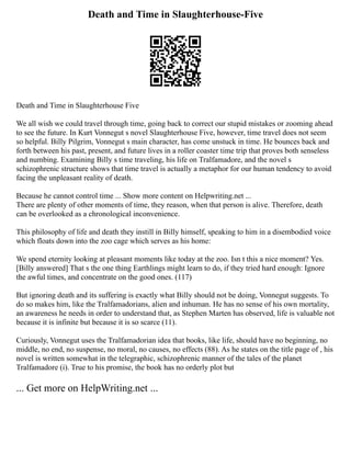 Death and Time in Slaughterhouse-Five
Death and Time in Slaughterhouse Five
We all wish we could travel through time, going back to correct our stupid mistakes or zooming ahead
to see the future. In Kurt Vonnegut s novel Slaughterhouse Five, however, time travel does not seem
so helpful. Billy Pilgrim, Vonnegut s main character, has come unstuck in time. He bounces back and
forth between his past, present, and future lives in a roller coaster time trip that proves both senseless
and numbing. Examining Billy s time traveling, his life on Tralfamadore, and the novel s
schizophrenic structure shows that time travel is actually a metaphor for our human tendency to avoid
facing the unpleasant reality of death.
Because he cannot control time ... Show more content on Helpwriting.net ...
There are plenty of other moments of time, they reason, when that person is alive. Therefore, death
can be overlooked as a chronological inconvenience.
This philosophy of life and death they instill in Billy himself, speaking to him in a disembodied voice
which floats down into the zoo cage which serves as his home:
We spend eternity looking at pleasant moments like today at the zoo. Isn t this a nice moment? Yes.
[Billy answered] That s the one thing Earthlings might learn to do, if they tried hard enough: Ignore
the awful times, and concentrate on the good ones. (117)
But ignoring death and its suffering is exactly what Billy should not be doing, Vonnegut suggests. To
do so makes him, like the Tralfamadorians, alien and inhuman. He has no sense of his own mortality,
an awareness he needs in order to understand that, as Stephen Marten has observed, life is valuable not
because it is infinite but because it is so scarce (11).
Curiously, Vonnegut uses the Tralfamadorian idea that books, like life, should have no beginning, no
middle, no end, no suspense, no moral, no causes, no effects (88). As he states on the title page of , his
novel is written somewhat in the telegraphic, schizophrenic manner of the tales of the planet
Tralfamadore (i). True to his promise, the book has no orderly plot but
... Get more on HelpWriting.net ...
 