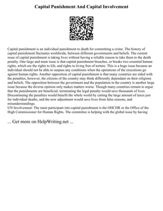 Capital Punishment And Capital Involvement
Capital punishment is an individual punishment to death for committing a crime. The history of
capital punishment fluctuates worldwide, between different governments and beliefs. The current
issue of capital punishment is taking lives without having a reliable reason to take them to the death
penalty. One large and main issue is that capital punishment breaches, or breaks two essential human
rights, which are the rights to life, and rights to living free of torture. This is a huge issue because an
individual should not be able to surpass any conditions when the operations of the executions go
against human rights. Another opposition of capital punishment is that many countries are sided with
the penalties, however, the citizens of the country may think differently dependant on their religions
and beliefs. The opposition between the government and the population in the country is another large
issue because the diverse opinion only makes matters worse. Though many countries remain to argue
that the punishments are beneficial, terminating the legal penalty would save thousands of lives.
Discontinuing the penalties would benefit the whole world by cutting the large amount of taxes just
for individual deaths, and the new adjustment would save lives from false reasons, and
misunderstandings.
UN Involvement: The main participant into capital punishment is the OHCHR or the Office of the
High Commissioner for Human Rights. The committee is helping with the global issue by having
... Get more on HelpWriting.net ...
 