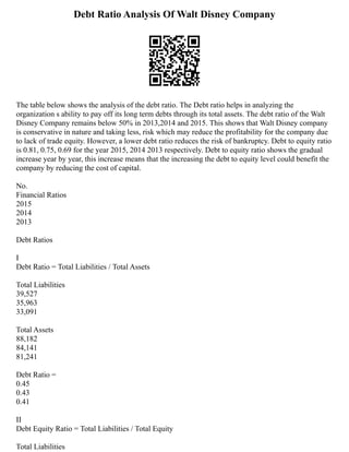 Debt Ratio Analysis Of Walt Disney Company
The table below shows the analysis of the debt ratio. The Debt ratio helps in analyzing the
organization s ability to pay off its long term debts through its total assets. The debt ratio of the Walt
Disney Company remains below 50% in 2013,2014 and 2015. This shows that Walt Disney company
is conservative in nature and taking less, risk which may reduce the profitability for the company due
to lack of trade equity. However, a lower debt ratio reduces the risk of bankruptcy. Debt to equity ratio
is 0.81, 0.75, 0.69 for the year 2015, 2014 2013 respectively. Debt to equity ratio shows the gradual
increase year by year, this increase means that the increasing the debt to equity level could benefit the
company by reducing the cost of capital.
No.
Financial Ratios
2015
2014
2013
Debt Ratios
I
Debt Ratio = Total Liabilities / Total Assets
Total Liabilities
39,527
35,963
33,091
Total Assets
88,182
84,141
81,241
Debt Ratio =
0.45
0.43
0.41
II
Debt Equity Ratio = Total Liabilities / Total Equity
Total Liabilities
 