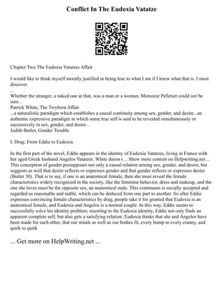 Conflict In The Eudoxia Vatatze
Chapter Two The Eudoxia Vatatzes Affair
I would like to think myself morally justified in being true to what I am if I knew what that is. I must
discover.
...
Whether the stranger, a naked one at that, was a man or a woman, Monsieur Pelletier could not be
sure...
Patrick White, The Twyborn Affair
...a naturalistic paradigm which establishes a causal continuity among sex, gender, and desire...an
authentic expressive paradigm in which some true self is said to be revealed simultaneously or
successively in sex, gender, and desire...
Judith Butler, Gender Trouble
I. Drag: From Eddie to Eudoxia
In the first part of the novel, Eddie appears in the identity of Eudoxia Vatatzes, living in France with
her aged Greek husband Angelos Vatatzes. White doesn t ... Show more content on Helpwriting.net ...
This conception of gender presupposes not only a causal relation among sex, gender, and desire, but
suggests as well that desire reflects or expresses gender and that gender reflects or expresses desire
(Butler 30). That is to say, if one is an anatomical female, then she must reveal the female
characteristics widely recognized in the society, like the feminine behavior, dress and makeup, and the
one she loves must be the opposite sex, an anatomical male. This continuum is socially accepted and
regarded as reasonable and stable, which can be deduced from one part to another. So after Eddie
expresses convincing female characteristics by drag, people take it for granted that Eudoxia is an
anatomical female, and Eudoxia and Angelos is a normal couple. In this way, Eddie seems to
successfully solve his identity problem; resorting to the Eudoxia identity, Eddie not only finds an
apparent complete self, but also gets a satisfying relation: Eudoxia thinks that she and Angelos have
been made for each other, that our minds as well as our bodies fit, every bump to every cranny, and
quirk to quirk
... Get more on HelpWriting.net ...
 