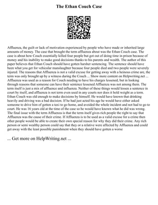 The Ethan Couch Case
Affluenza, the guilt or lack of motivation experienced by people who have made or inherited large
amounts of money. The case that brought the term affluenza about was the Ethan Couch case. The
case is about how Couch essentially killed four people but got out of doing time in prison because of
money and his inability to make good decisions thanks to his parents and wealth. The author of this
paper believes that Ethan Couch should have gotten harsher sentencing. The sentence should have
been what you get for vehicular manslaughter because four people died and two people were severely
injured. The reasons that Affluenza is not a valid excuse for getting away with a heinous crime are, the
term was only brought up by a witness during the Couch ... Show more content on Helpwriting.net ...
Affluenza was used as a reason for Couch needing to have his charges lessened, but in looking
through reasons that someone can have their sentence lessened Affluenza was not among them. The
term itself is just a mix of affluence and influenza. Neither of these things would lessen a sentence in
court by itself, and affluenza is not term even used in any courts nor does it hold weight as a term.
Ethan Couch was old enough to make decisions by himself. He would have known that drinking
heavily and driving was a bad decision. If he had just acted his age he would have either asked
someone to drive him of gotten a taxi to go home, and avoided the whole incident and not had to go to
court. He was 16 years old at the time of the case so he would have known what he did was wrong.
The final issue with the term Affluenza is that the term itself gives rich people the right to say that
Affluenza was the cause of their crime. If Affluenza is to be used as a valid excuse for a crime then
other people would be able to create their own special reason for why they did their crime. Any rich
person or semi wealthy person could say that they or a relative were affected by Affluenza and could
get away with the least possible punishment when they should have gotten a worse
... Get more on HelpWriting.net ...
 