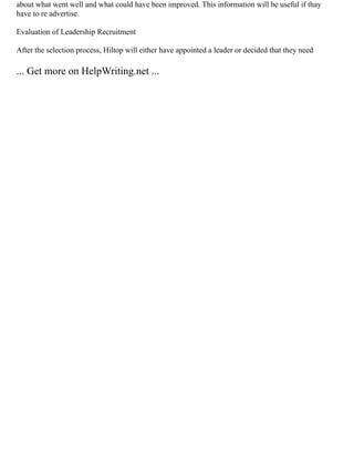 about what went well and what could have been improved. This information will be useful if thay
have to re advertise.
Evaluation of Leadership Recruitment
After the selection process, Hiltop will either have appointed a leader or decided that they need
... Get more on HelpWriting.net ...
 