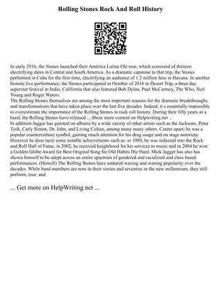 Rolling Stones Rock And Roll History
In early 2016, the Stones launched their América Latina Olé tour, which consisted of thirteen
electrifying dates in Central and South America. As a dramatic capstone to that trip, the Stones
performed in Cuba for the first time, electrifying an audience of 1.2 million fans in Havana. In another
historic live performance, the Stones participated in October of 2016 in Desert Trip, a three day
superstar festival in Indio, California that also featured Bob Dylan, Paul McCartney, The Who, Neil
Young and Roger Waters.
The Rolling Stones themselves are among the most important reasons for the dramatic breakthroughs
and transformations that have taken place over the last five decades. Indeed, it s essentially impossible
to overestimate the importance of the Rolling Stones in rock roll history. During their fifty years as a
band, the Rolling Stones have released ... Show more content on Helpwriting.net ...
In addition Jagger has guested on albums by a wide variety of other artists such as the Jacksons, Peter
Tosh, Carly Simon, Dr. John, and Living Colour, among many many others. Career apart; he was a
popular counterculture symbol, gaining much attention for his drug usage and on stage notoriety.
However he does have some notable achievements such as: in 1989, he was inducted into the Rock
and Roll Hall of Fame, in 2002, he received knighthood for his services to music and in 2004 he won
a Golden Globe Award for Best Original Song for Old Habits Die Hard. Mick Jagger has also has
shown himself to be adept across an entire spectrum of gendered and racialized and class based
performances. (Howell) The Rolling Stones have endured waxing and waning popularity over the
decades. While band members are now in their sixties and seventies in the new millennium, they still
perform, tour, and
... Get more on HelpWriting.net ...
 