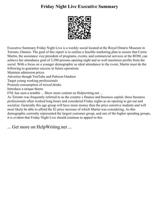 Friday Night Live Executive Summary
Executive Summary Friday Night Live is a weekly social located at the Royal Ontario Museum in
Toronto, Ontario. The goal of this report is to outline a feasible marketing plan to ensure that Carrie
Martin, the assistance vice president of programs, events, and commercial services at the ROM, can
achieve her attendance goal of 3,500 persons opening night and as well maximize profits from the
social. With a focus on a younger demographic as ideal attendance to the event, Martin must do the
following to guarantee success in future operations
Maintain admission prices
Advertise though YouTube and Pattison Outdoor
Target young working professionals
Promote consumption of mixed drinks
Introduce a unique theme
FNL has seen a notable ... Show more content on Helpwriting.net ...
As Toronto was frequently referred to as the country s finance and business capital, these business
professionals often worked long hours and considered Friday nights as an opening to get out and
socialize. Generally this age group will have more money than the price sensitive students and will
most likely be able to afford the $2 price increase of which Martin was considering. As this
demographic currently represented the largest customer group, and one of the higher spending groups,
it is evident that Friday Night Live should continue to appeal to this
... Get more on HelpWriting.net ...
 