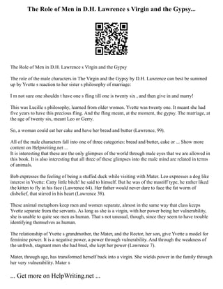The Role of Men in D.H. Lawrence s Virgin and the Gypsy...
The Role of Men in D.H. Lawrence s Virgin and the Gypsy
The role of the male characters in The Virgin and the Gypsy by D.H. Lawrence can best be summed
up by Yvette s reaction to her sister s philosophy of marriage:
I m not sure one shouldn t have one s fling till one is twenty six , and then give in and marry!
This was Lucille s philosophy, learned from older women. Yvette was twenty one. It meant she had
five years to have this precious fling. And the fling meant, at the moment, the gypsy. The marriage, at
the age of twenty six, meant Leo or Gerry.
So, a woman could eat her cake and have her bread and butter (Lawrence, 99).
All of the male characters fall into one of three categories: bread and butter, cake or ... Show more
content on Helpwriting.net ...
It is interesting that these are the only glimpses of the world through male eyes that we are allowed in
this book. It is also interesting that all three of these glimpses into the male mind are related in terms
of animals.
Bob expresses the feeling of being a stuffed duck while visiting with Mater. Leo expresses a dog like
interest in Yvette: Catty little bitch! he said to himself. But he was of the mastiff type, he rather liked
the kitten to fly in his face (Lawrence 64). Her father would never dare to face the fat worm of
disbelief, that stirred in his heart (Lawrence 38).
These animal metaphors keep men and women separate, almost in the same way that class keeps
Yvette separate from the servants. As long as she is a virgin, with her power being her vulnerability,
she is unable to quite see men as human. That s not unusual, though, since they seem to have trouble
identifying themselves as human.
The relationship of Yvette s grandmother, the Mater, and the Rector, her son, give Yvette a model for
feminine power. It is a negative power, a power through vulnerability. And through the weakness of
the unfresh, stagnant men she had bred, she kept her power (Lawrence 7).
Mater, through age, has transformed herself back into a virgin. She wields power in the family through
her very vulnerability. Mater s
... Get more on HelpWriting.net ...
 