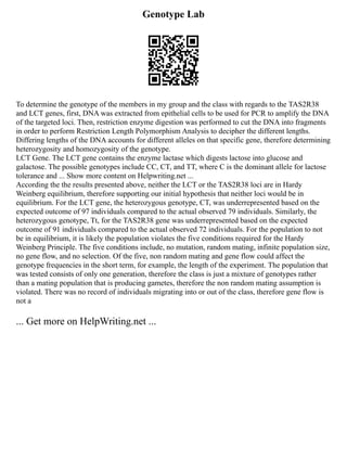 Genotype Lab
To determine the genotype of the members in my group and the class with regards to the TAS2R38
and LCT genes, first, DNA was extracted from epithelial cells to be used for PCR to amplify the DNA
of the targeted loci. Then, restriction enzyme digestion was performed to cut the DNA into fragments
in order to perform Restriction Length Polymorphism Analysis to decipher the different lengths.
Differing lengths of the DNA accounts for different alleles on that specific gene, therefore determining
heterozygosity and homozygosity of the genotype.
LCT Gene. The LCT gene contains the enzyme lactase which digests lactose into glucose and
galactose. The possible genotypes include CC, CT, and TT, where C is the dominant allele for lactose
tolerance and ... Show more content on Helpwriting.net ...
According the the results presented above, neither the LCT or the TAS2R38 loci are in Hardy
Weinberg equilibrium, therefore supporting our initial hypothesis that neither loci would be in
equilibrium. For the LCT gene, the heterozygous genotype, CT, was underrepresented based on the
expected outcome of 97 individuals compared to the actual observed 79 individuals. Similarly, the
heterozygous genotype, Tt, for the TAS2R38 gene was underrepresented based on the expected
outcome of 91 individuals compared to the actual observed 72 individuals. For the population to not
be in equilibrium, it is likely the population violates the five conditions required for the Hardy
Weinberg Principle. The five conditions include, no mutation, random mating, infinite population size,
no gene flow, and no selection. Of the five, non random mating and gene flow could affect the
genotype frequencies in the short term, for example, the length of the experiment. The population that
was tested consists of only one generation, therefore the class is just a mixture of genotypes rather
than a mating population that is producing gametes, therefore the non random mating assumption is
violated. There was no record of individuals migrating into or out of the class, therefore gene flow is
not a
... Get more on HelpWriting.net ...
 