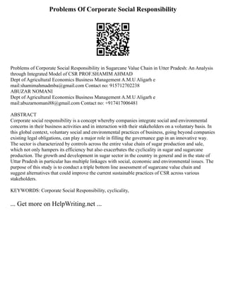 Problems Of Corporate Social Responsibility
Problems of Corporate Social Responsibility in Sugarcane Value Chain in Utter Pradesh: An Analysis
through Integrated Model of CSR PROF.SHAMIM AHMAD
Dept of Agricultural Economics Business Management A.M.U Aligarh e
mail:shamimahmadmba@gmail.com Contact no: 915712702238
ABUZAR NOMANI
Dept of Agricultural Economics Business Management A.M.U Aligarh e
mail:abuzarnomani88@gmail.com Contact no: +917417006481
ABSTRACT
Corporate social responsibility is a concept whereby companies integrate social and environmental
concerns in their business activities and in interaction with their stakeholders on a voluntary basis. In
this global context, voluntary social and environmental practices of business, going beyond companies
existing legal obligations, can play a major role in filling the governance gap in an innovative way.
The sector is characterized by controls across the entire value chain of sugar production and sale,
which not only hampers its efficiency but also exacerbates the cyclicality in sugar and sugarcane
production. The growth and development in sugar sector in the country in general and in the state of
Uttar Pradesh in particular has multiple linkages with social, economic and environmental issues. The
purpose of this study is to conduct a triple bottom line assessment of sugarcane value chain and
suggest alternatives that could improve the current sustainable practices of CSR across various
stakeholders.
KEYWORDS: Corporate Social Responsibility, cyclicality,
... Get more on HelpWriting.net ...
 