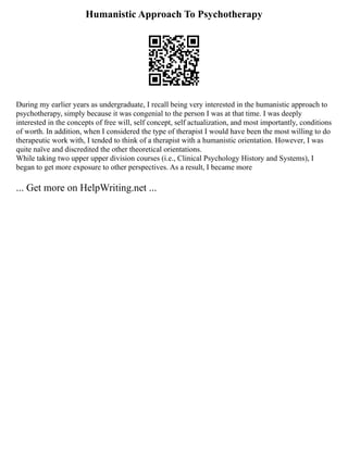 Humanistic Approach To Psychotherapy
During my earlier years as undergraduate, I recall being very interested in the humanistic approach to
psychotherapy, simply because it was congenial to the person I was at that time. I was deeply
interested in the concepts of free will, self concept, self actualization, and most importantly, conditions
of worth. In addition, when I considered the type of therapist I would have been the most willing to do
therapeutic work with, I tended to think of a therapist with a humanistic orientation. However, I was
quite naïve and discredited the other theoretical orientations.
While taking two upper upper division courses (i.e., Clinical Psychology History and Systems), I
began to get more exposure to other perspectives. As a result, I became more
... Get more on HelpWriting.net ...
 