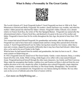 What Is Daisy s Personality In The Great Gatsby
The Lavish Lifestyle of F. Scott Fitzgerald Author F. Scott Fitzgerald was born in 1886 in St. Paul,
Minnesota to Edward and Molly Fitzgerald. His mother s family had been very wealthy, and when his
mother s father passed she inherited her father s fortune. Fitzgerald s father, Edward, was a distant
relative to Francis Scott Key, the writer of The Star Spangled Banner . Fitzgerald was named after the
aforementioned relative, Francis Scott Key, and destined to be great in the eyes of his mother and
father. Fitzgerald is known best for his works throughout the Jazz Age; the period of time from 1918
1929.
Two women had raised Edward Fitzgerald, his grandmother and mother, after his father passed.
Fitzgerald was said to have been more compassionate and have strong ethics passed down from the
women. F. Scott Fitzgerald himself saw his father, having been raised by two women, rather than a
man and a woman, shaped his personality differently than it may have been had Edward s father been
alive, as he said in his novel Tender Is the Night,
What he knew he had learned from his mother and grandmother, the latter he bore to me If ... Show
more content on Helpwriting.net ...
In 1925, Fitzgerald wrote his famed novel The Great Gatsby. Gatsby s main character, Daisy, is widely
based off of his wife, Zelda. While writing, Zelda began a love affair with a man named Edouard
Jozan. Fitzgerald portrayed himself through the other main characters, Jay Gatsby and Nick Carroway.
Many make the assumption that Gatsby s ruthless love and fixation on Daisy is derived from his own
endless devotion to his wife, despite her affair, It doubtless also colored Fitzgerald s tragic depiction
of Jay Gatsby s romantic obsession with Daisy in The Great Gatsby. (Rompalske). The second the
story was out, it was considered a hit. Fitzgerald was very famous during his lifetime. He was often
seen on the covers of tabloids and at the front of rumors with his
... Get more on HelpWriting.net ...
 