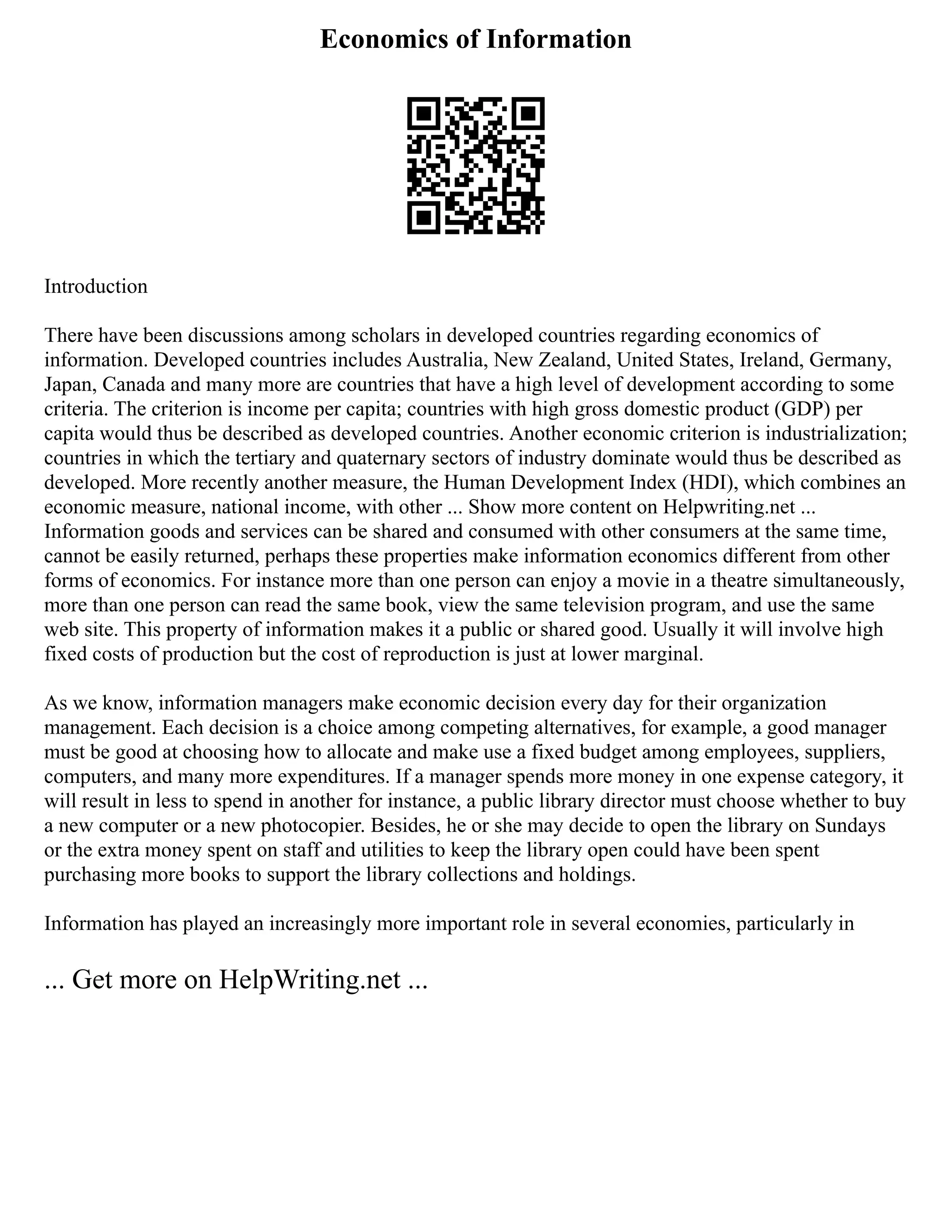 Economics of Information
Introduction
There have been discussions among scholars in developed countries regarding economics of
information. Developed countries includes Australia, New Zealand, United States, Ireland, Germany,
Japan, Canada and many more are countries that have a high level of development according to some
criteria. The criterion is income per capita; countries with high gross domestic product (GDP) per
capita would thus be described as developed countries. Another economic criterion is industrialization;
countries in which the tertiary and quaternary sectors of industry dominate would thus be described as
developed. More recently another measure, the Human Development Index (HDI), which combines an
economic measure, national income, with other ... Show more content on Helpwriting.net ...
Information goods and services can be shared and consumed with other consumers at the same time,
cannot be easily returned, perhaps these properties make information economics different from other
forms of economics. For instance more than one person can enjoy a movie in a theatre simultaneously,
more than one person can read the same book, view the same television program, and use the same
web site. This property of information makes it a public or shared good. Usually it will involve high
fixed costs of production but the cost of reproduction is just at lower marginal.
As we know, information managers make economic decision every day for their organization
management. Each decision is a choice among competing alternatives, for example, a good manager
must be good at choosing how to allocate and make use a fixed budget among employees, suppliers,
computers, and many more expenditures. If a manager spends more money in one expense category, it
will result in less to spend in another for instance, a public library director must choose whether to buy
a new computer or a new photocopier. Besides, he or she may decide to open the library on Sundays
or the extra money spent on staff and utilities to keep the library open could have been spent
purchasing more books to support the library collections and holdings.
Information has played an increasingly more important role in several economies, particularly in
... Get more on HelpWriting.net ...
 