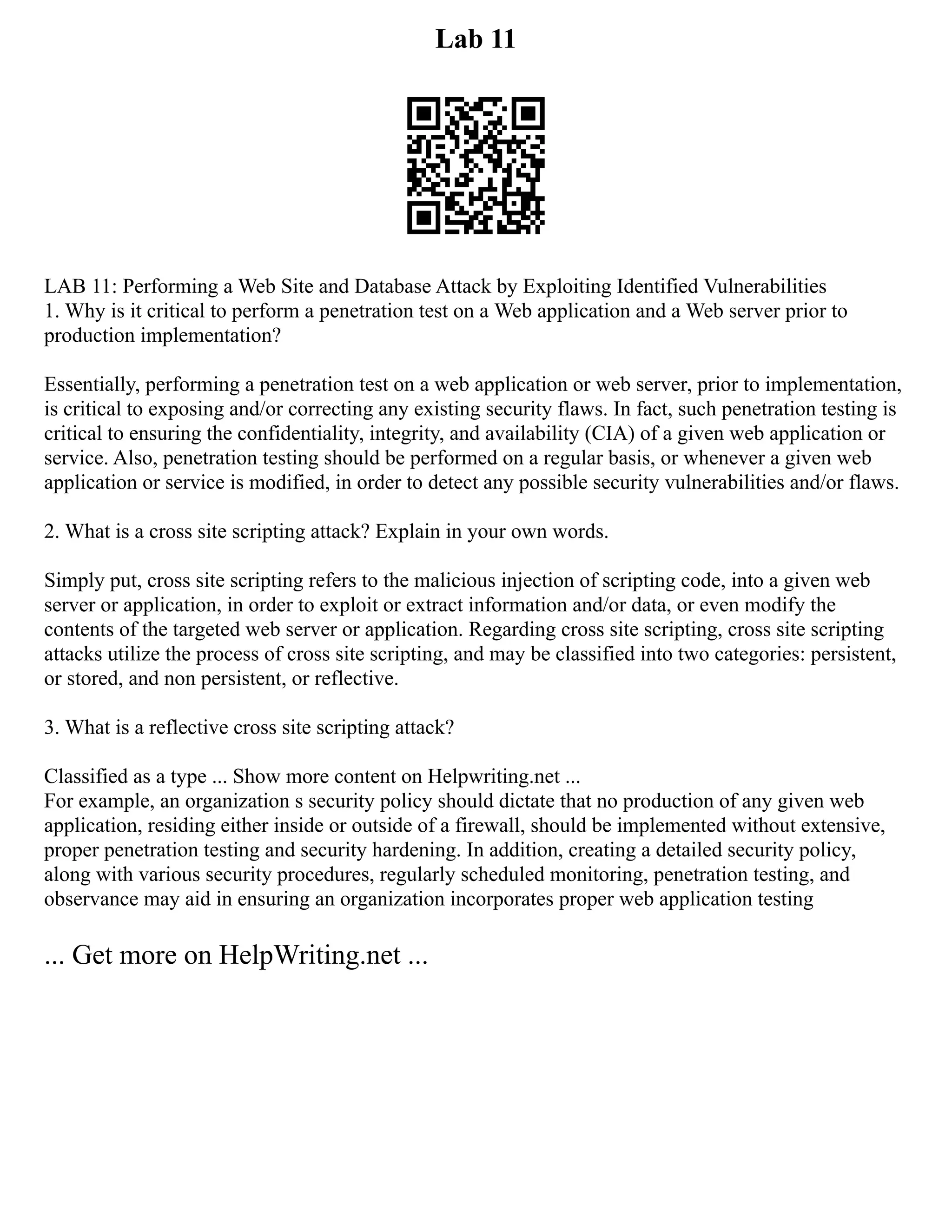 Lab 11
LAB 11: Performing a Web Site and Database Attack by Exploiting Identified Vulnerabilities
1. Why is it critical to perform a penetration test on a Web application and a Web server prior to
production implementation?
Essentially, performing a penetration test on a web application or web server, prior to implementation,
is critical to exposing and/or correcting any existing security flaws. In fact, such penetration testing is
critical to ensuring the confidentiality, integrity, and availability (CIA) of a given web application or
service. Also, penetration testing should be performed on a regular basis, or whenever a given web
application or service is modified, in order to detect any possible security vulnerabilities and/or flaws.
2. What is a cross site scripting attack? Explain in your own words.
Simply put, cross site scripting refers to the malicious injection of scripting code, into a given web
server or application, in order to exploit or extract information and/or data, or even modify the
contents of the targeted web server or application. Regarding cross site scripting, cross site scripting
attacks utilize the process of cross site scripting, and may be classified into two categories: persistent,
or stored, and non persistent, or reflective.
3. What is a reflective cross site scripting attack?
Classified as a type ... Show more content on Helpwriting.net ...
For example, an organization s security policy should dictate that no production of any given web
application, residing either inside or outside of a firewall, should be implemented without extensive,
proper penetration testing and security hardening. In addition, creating a detailed security policy,
along with various security procedures, regularly scheduled monitoring, penetration testing, and
observance may aid in ensuring an organization incorporates proper web application testing
... Get more on HelpWriting.net ...
 