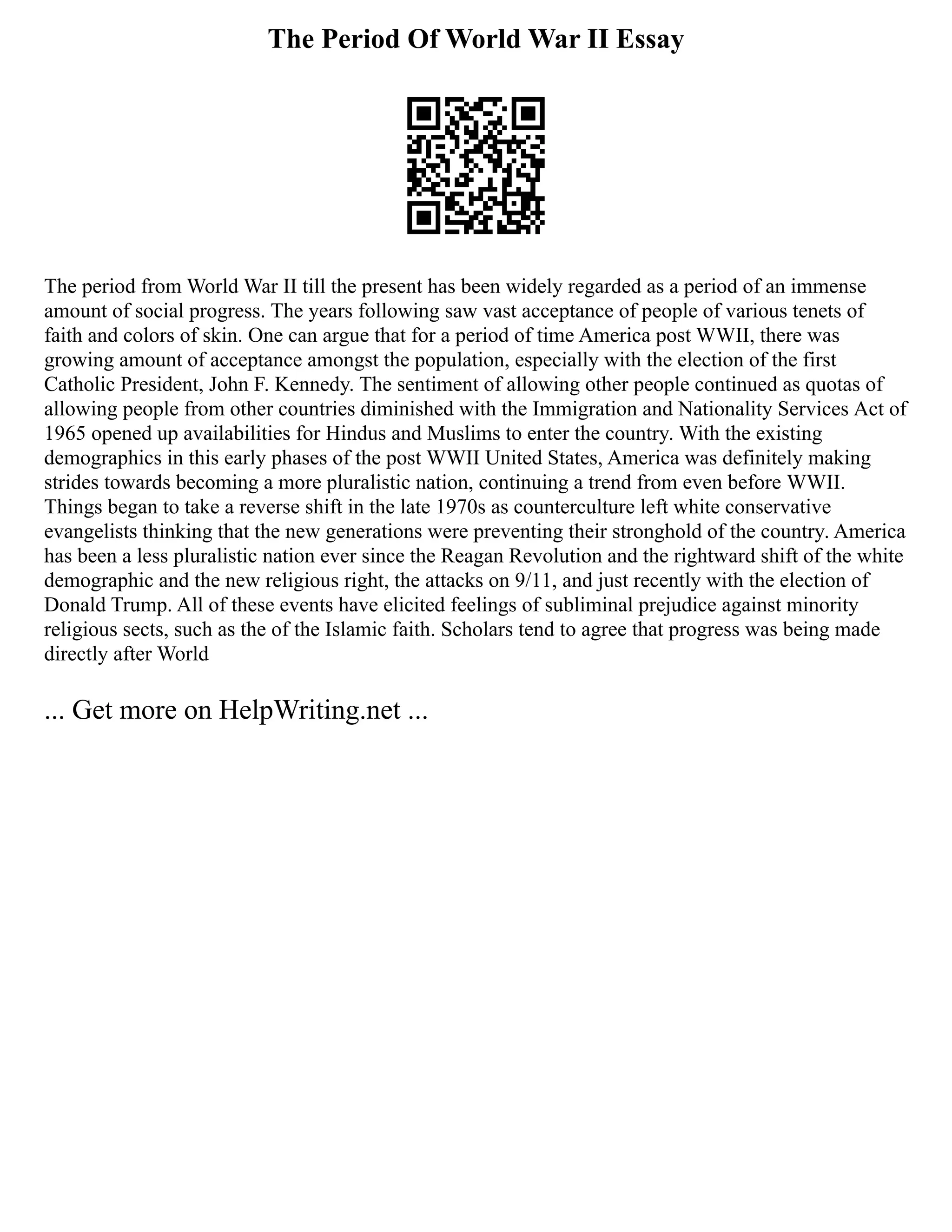 The Period Of World War II Essay
The period from World War II till the present has been widely regarded as a period of an immense
amount of social progress. The years following saw vast acceptance of people of various tenets of
faith and colors of skin. One can argue that for a period of time America post WWII, there was
growing amount of acceptance amongst the population, especially with the election of the first
Catholic President, John F. Kennedy. The sentiment of allowing other people continued as quotas of
allowing people from other countries diminished with the Immigration and Nationality Services Act of
1965 opened up availabilities for Hindus and Muslims to enter the country. With the existing
demographics in this early phases of the post WWII United States, America was definitely making
strides towards becoming a more pluralistic nation, continuing a trend from even before WWII.
Things began to take a reverse shift in the late 1970s as counterculture left white conservative
evangelists thinking that the new generations were preventing their stronghold of the country. America
has been a less pluralistic nation ever since the Reagan Revolution and the rightward shift of the white
demographic and the new religious right, the attacks on 9/11, and just recently with the election of
Donald Trump. All of these events have elicited feelings of subliminal prejudice against minority
religious sects, such as the of the Islamic faith. Scholars tend to agree that progress was being made
directly after World
... Get more on HelpWriting.net ...
 