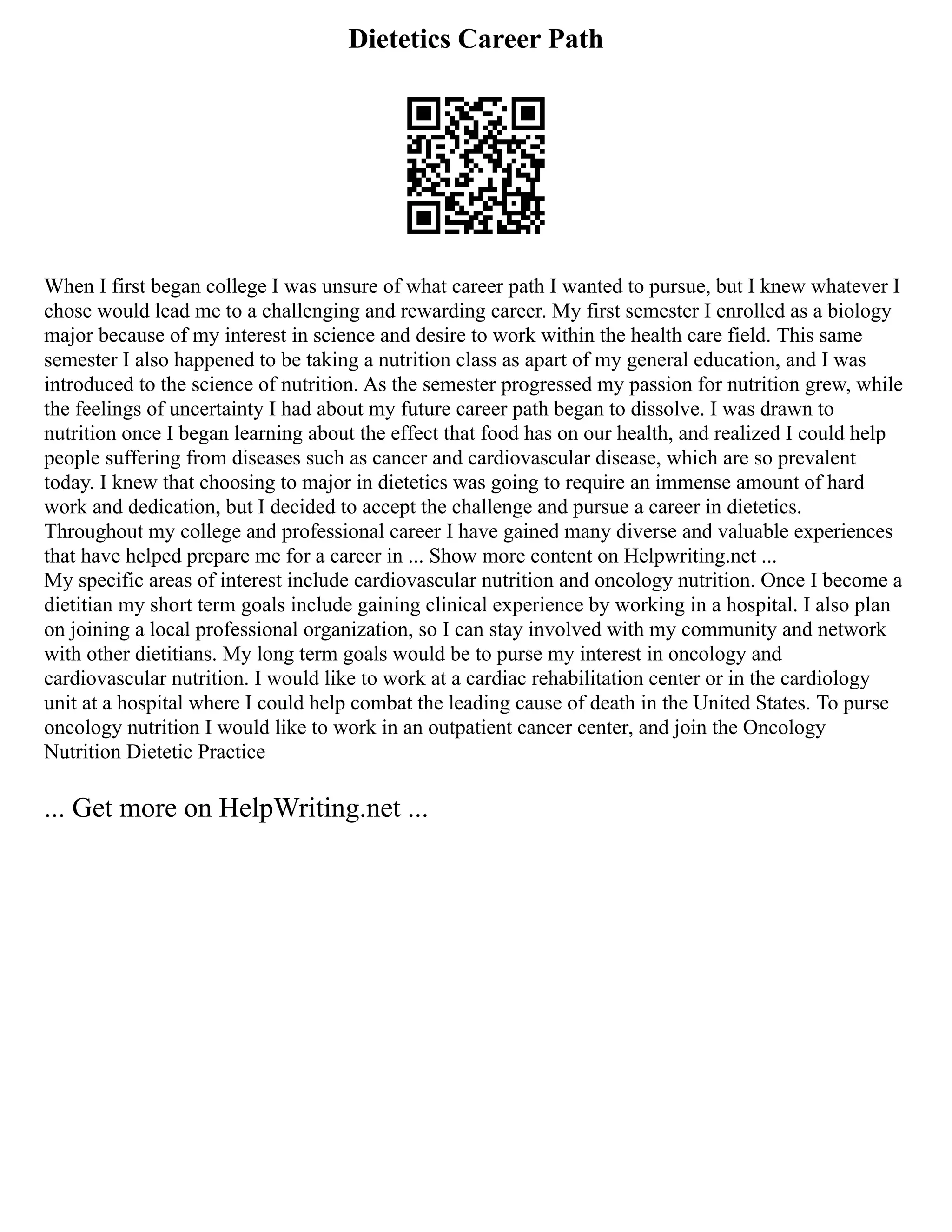 Dietetics Career Path
When I first began college I was unsure of what career path I wanted to pursue, but I knew whatever I
chose would lead me to a challenging and rewarding career. My first semester I enrolled as a biology
major because of my interest in science and desire to work within the health care field. This same
semester I also happened to be taking a nutrition class as apart of my general education, and I was
introduced to the science of nutrition. As the semester progressed my passion for nutrition grew, while
the feelings of uncertainty I had about my future career path began to dissolve. I was drawn to
nutrition once I began learning about the effect that food has on our health, and realized I could help
people suffering from diseases such as cancer and cardiovascular disease, which are so prevalent
today. I knew that choosing to major in dietetics was going to require an immense amount of hard
work and dedication, but I decided to accept the challenge and pursue a career in dietetics.
Throughout my college and professional career I have gained many diverse and valuable experiences
that have helped prepare me for a career in ... Show more content on Helpwriting.net ...
My specific areas of interest include cardiovascular nutrition and oncology nutrition. Once I become a
dietitian my short term goals include gaining clinical experience by working in a hospital. I also plan
on joining a local professional organization, so I can stay involved with my community and network
with other dietitians. My long term goals would be to purse my interest in oncology and
cardiovascular nutrition. I would like to work at a cardiac rehabilitation center or in the cardiology
unit at a hospital where I could help combat the leading cause of death in the United States. To purse
oncology nutrition I would like to work in an outpatient cancer center, and join the Oncology
Nutrition Dietetic Practice
... Get more on HelpWriting.net ...
 