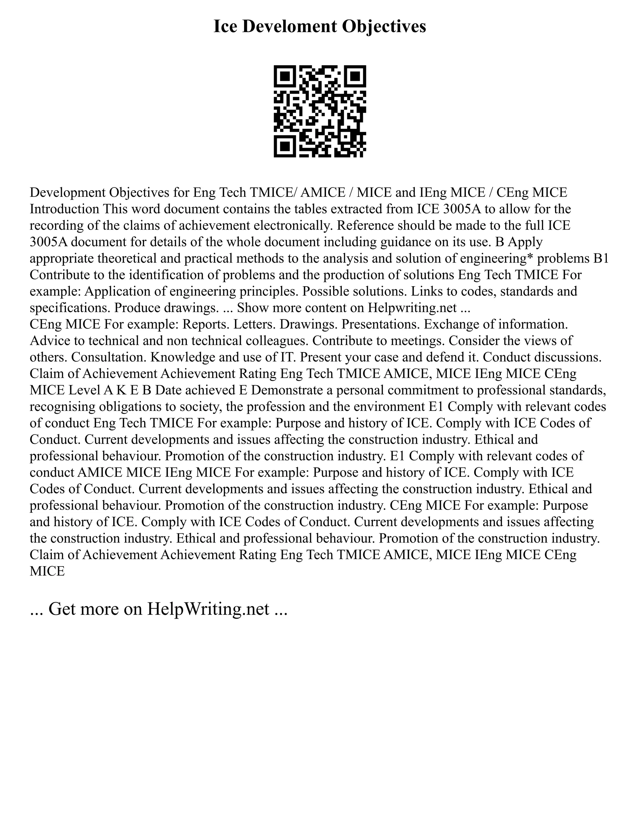 Ice Develoment Objectives
Development Objectives for Eng Tech TMICE/ AMICE / MICE and IEng MICE / CEng MICE
Introduction This word document contains the tables extracted from ICE 3005A to allow for the
recording of the claims of achievement electronically. Reference should be made to the full ICE
3005A document for details of the whole document including guidance on its use. B Apply
appropriate theoretical and practical methods to the analysis and solution of engineering* problems B1
Contribute to the identification of problems and the production of solutions Eng Tech TMICE For
example: Application of engineering principles. Possible solutions. Links to codes, standards and
specifications. Produce drawings. ... Show more content on Helpwriting.net ...
CEng MICE For example: Reports. Letters. Drawings. Presentations. Exchange of information.
Advice to technical and non technical colleagues. Contribute to meetings. Consider the views of
others. Consultation. Knowledge and use of IT. Present your case and defend it. Conduct discussions.
Claim of Achievement Achievement Rating Eng Tech TMICE AMICE, MICE IEng MICE CEng
MICE Level A K E B Date achieved E Demonstrate a personal commitment to professional standards,
recognising obligations to society, the profession and the environment E1 Comply with relevant codes
of conduct Eng Tech TMICE For example: Purpose and history of ICE. Comply with ICE Codes of
Conduct. Current developments and issues affecting the construction industry. Ethical and
professional behaviour. Promotion of the construction industry. E1 Comply with relevant codes of
conduct AMICE MICE IEng MICE For example: Purpose and history of ICE. Comply with ICE
Codes of Conduct. Current developments and issues affecting the construction industry. Ethical and
professional behaviour. Promotion of the construction industry. CEng MICE For example: Purpose
and history of ICE. Comply with ICE Codes of Conduct. Current developments and issues affecting
the construction industry. Ethical and professional behaviour. Promotion of the construction industry.
Claim of Achievement Achievement Rating Eng Tech TMICE AMICE, MICE IEng MICE CEng
MICE
... Get more on HelpWriting.net ...
 