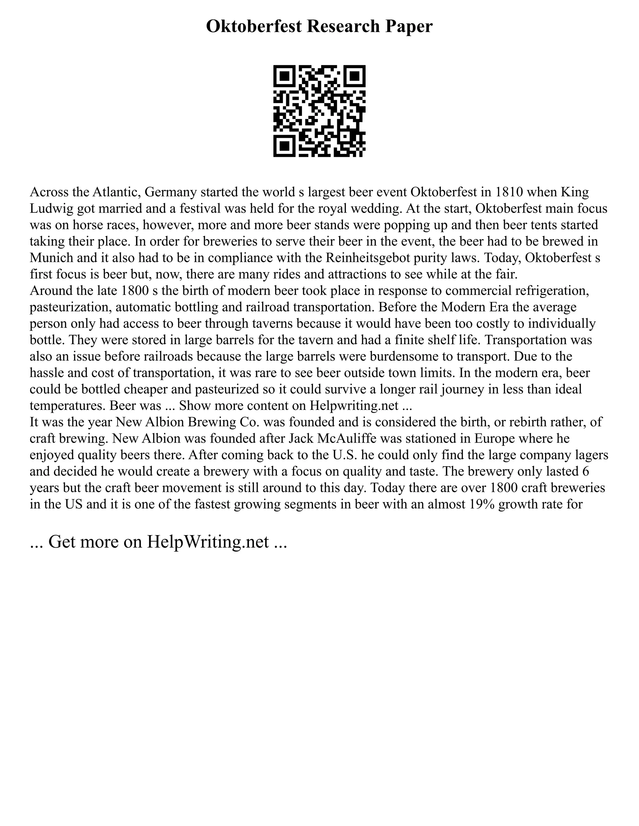 Oktoberfest Research Paper
Across the Atlantic, Germany started the world s largest beer event Oktoberfest in 1810 when King
Ludwig got married and a festival was held for the royal wedding. At the start, Oktoberfest main focus
was on horse races, however, more and more beer stands were popping up and then beer tents started
taking their place. In order for breweries to serve their beer in the event, the beer had to be brewed in
Munich and it also had to be in compliance with the Reinheitsgebot purity laws. Today, Oktoberfest s
first focus is beer but, now, there are many rides and attractions to see while at the fair.
Around the late 1800 s the birth of modern beer took place in response to commercial refrigeration,
pasteurization, automatic bottling and railroad transportation. Before the Modern Era the average
person only had access to beer through taverns because it would have been too costly to individually
bottle. They were stored in large barrels for the tavern and had a finite shelf life. Transportation was
also an issue before railroads because the large barrels were burdensome to transport. Due to the
hassle and cost of transportation, it was rare to see beer outside town limits. In the modern era, beer
could be bottled cheaper and pasteurized so it could survive a longer rail journey in less than ideal
temperatures. Beer was ... Show more content on Helpwriting.net ...
It was the year New Albion Brewing Co. was founded and is considered the birth, or rebirth rather, of
craft brewing. New Albion was founded after Jack McAuliffe was stationed in Europe where he
enjoyed quality beers there. After coming back to the U.S. he could only find the large company lagers
and decided he would create a brewery with a focus on quality and taste. The brewery only lasted 6
years but the craft beer movement is still around to this day. Today there are over 1800 craft breweries
in the US and it is one of the fastest growing segments in beer with an almost 19% growth rate for
... Get more on HelpWriting.net ...
 