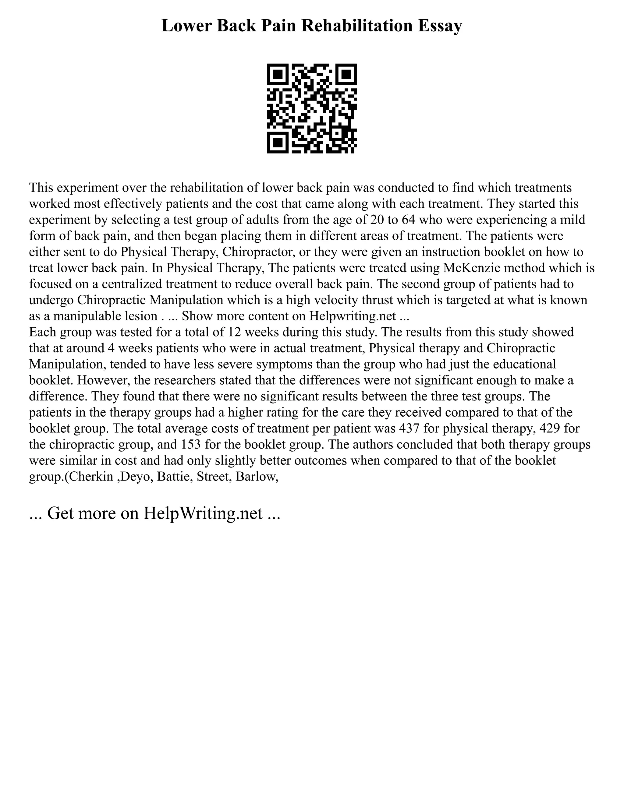 Lower Back Pain Rehabilitation Essay
This experiment over the rehabilitation of lower back pain was conducted to find which treatments
worked most effectively patients and the cost that came along with each treatment. They started this
experiment by selecting a test group of adults from the age of 20 to 64 who were experiencing a mild
form of back pain, and then began placing them in different areas of treatment. The patients were
either sent to do Physical Therapy, Chiropractor, or they were given an instruction booklet on how to
treat lower back pain. In Physical Therapy, The patients were treated using McKenzie method which is
focused on a centralized treatment to reduce overall back pain. The second group of patients had to
undergo Chiropractic Manipulation which is a high velocity thrust which is targeted at what is known
as a manipulable lesion . ... Show more content on Helpwriting.net ...
Each group was tested for a total of 12 weeks during this study. The results from this study showed
that at around 4 weeks patients who were in actual treatment, Physical therapy and Chiropractic
Manipulation, tended to have less severe symptoms than the group who had just the educational
booklet. However, the researchers stated that the differences were not significant enough to make a
difference. They found that there were no significant results between the three test groups. The
patients in the therapy groups had a higher rating for the care they received compared to that of the
booklet group. The total average costs of treatment per patient was 437 for physical therapy, 429 for
the chiropractic group, and 153 for the booklet group. The authors concluded that both therapy groups
were similar in cost and had only slightly better outcomes when compared to that of the booklet
group.(Cherkin ,Deyo, Battie, Street, Barlow,
... Get more on HelpWriting.net ...
 