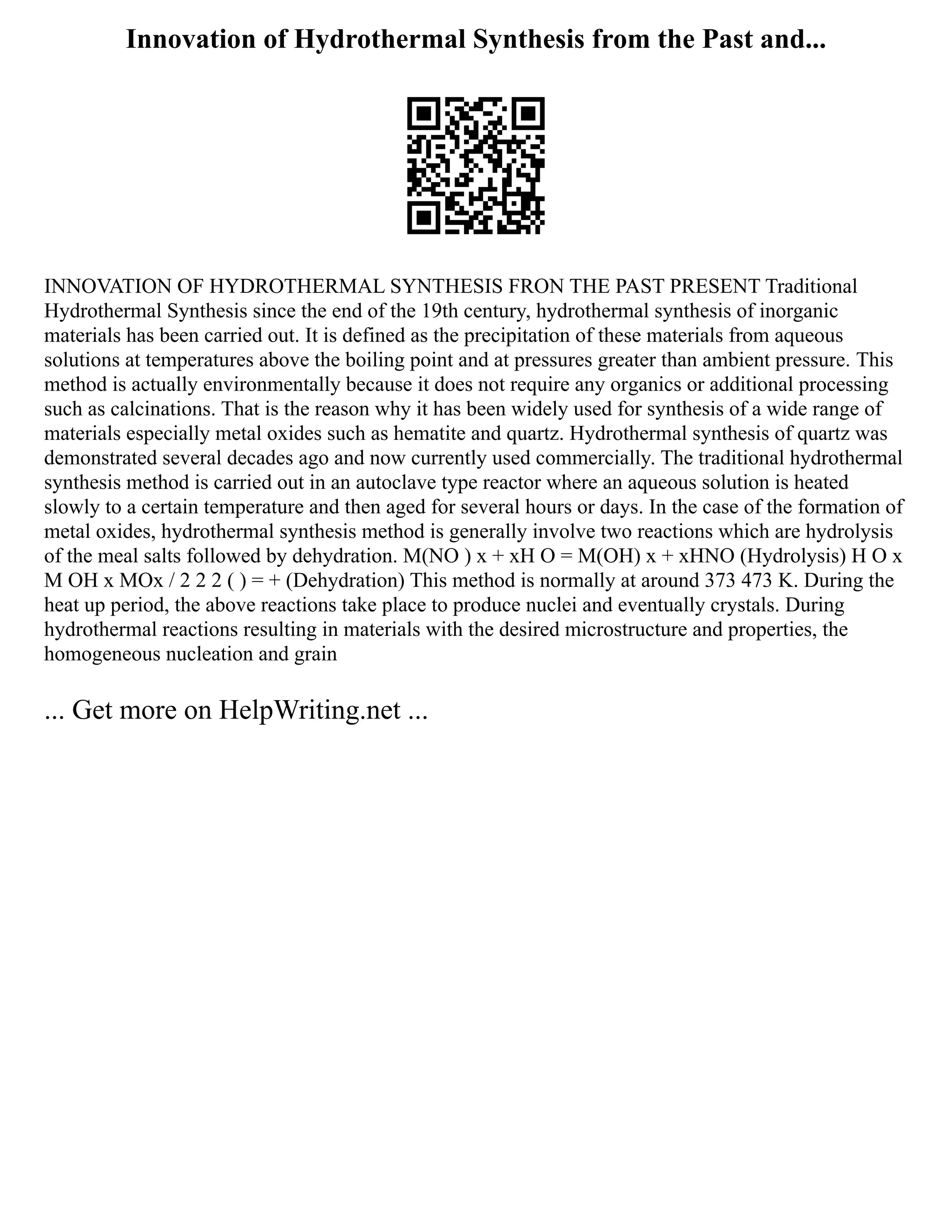Innovation of Hydrothermal Synthesis from the Past and...
INNOVATION OF HYDROTHERMAL SYNTHESIS FRON THE PAST PRESENT Traditional
Hydrothermal Synthesis since the end of the 19th century, hydrothermal synthesis of inorganic
materials has been carried out. It is defined as the precipitation of these materials from aqueous
solutions at temperatures above the boiling point and at pressures greater than ambient pressure. This
method is actually environmentally because it does not require any organics or additional processing
such as calcinations. That is the reason why it has been widely used for synthesis of a wide range of
materials especially metal oxides such as hematite and quartz. Hydrothermal synthesis of quartz was
demonstrated several decades ago and now currently used commercially. The traditional hydrothermal
synthesis method is carried out in an autoclave type reactor where an aqueous solution is heated
slowly to a certain temperature and then aged for several hours or days. In the case of the formation of
metal oxides, hydrothermal synthesis method is generally involve two reactions which are hydrolysis
of the meal salts followed by dehydration. M(NO ) x + xH O = M(OH) x + xHNO (Hydrolysis) H O x
M OH x MOx / 2 2 2 ( ) = + (Dehydration) This method is normally at around 373 473 K. During the
heat up period, the above reactions take place to produce nuclei and eventually crystals. During
hydrothermal reactions resulting in materials with the desired microstructure and properties, the
homogeneous nucleation and grain
... Get more on HelpWriting.net ...
 