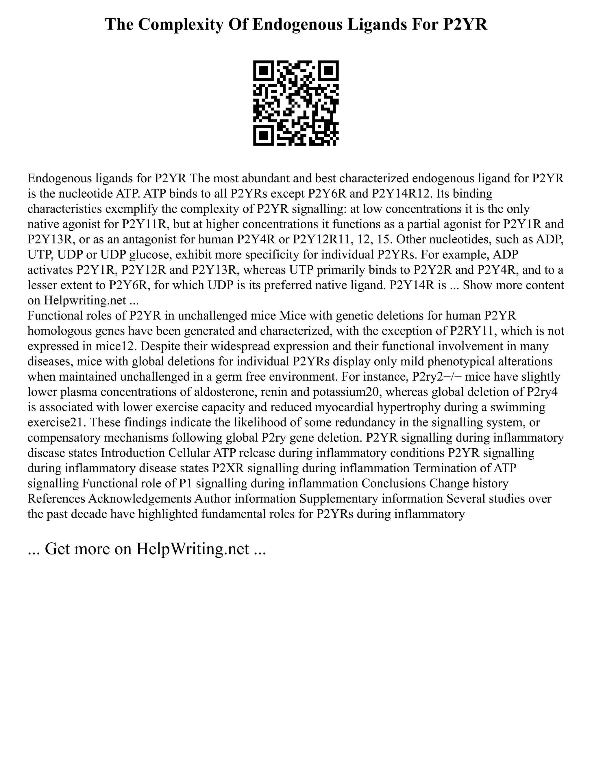The Complexity Of Endogenous Ligands For P2YR
Endogenous ligands for P2YR The most abundant and best characterized endogenous ligand for P2YR
is the nucleotide ATP. ATP binds to all P2YRs except P2Y6R and P2Y14R12. Its binding
characteristics exemplify the complexity of P2YR signalling: at low concentrations it is the only
native agonist for P2Y11R, but at higher concentrations it functions as a partial agonist for P2Y1R and
P2Y13R, or as an antagonist for human P2Y4R or P2Y12R11, 12, 15. Other nucleotides, such as ADP,
UTP, UDP or UDP glucose, exhibit more specificity for individual P2YRs. For example, ADP
activates P2Y1R, P2Y12R and P2Y13R, whereas UTP primarily binds to P2Y2R and P2Y4R, and to a
lesser extent to P2Y6R, for which UDP is its preferred native ligand. P2Y14R is ... Show more content
on Helpwriting.net ...
Functional roles of P2YR in unchallenged mice Mice with genetic deletions for human P2YR
homologous genes have been generated and characterized, with the exception of P2RY11, which is not
expressed in mice12. Despite their widespread expression and their functional involvement in many
diseases, mice with global deletions for individual P2YRs display only mild phenotypical alterations
when maintained unchallenged in a germ free environment. For instance, P2ry2−/− mice have slightly
lower plasma concentrations of aldosterone, renin and potassium20, whereas global deletion of P2ry4
is associated with lower exercise capacity and reduced myocardial hypertrophy during a swimming
exercise21. These findings indicate the likelihood of some redundancy in the signalling system, or
compensatory mechanisms following global P2ry gene deletion. P2YR signalling during inflammatory
disease states Introduction Cellular ATP release during inflammatory conditions P2YR signalling
during inflammatory disease states P2XR signalling during inflammation Termination of ATP
signalling Functional role of P1 signalling during inflammation Conclusions Change history
References Acknowledgements Author information Supplementary information Several studies over
the past decade have highlighted fundamental roles for P2YRs during inflammatory
... Get more on HelpWriting.net ...
 