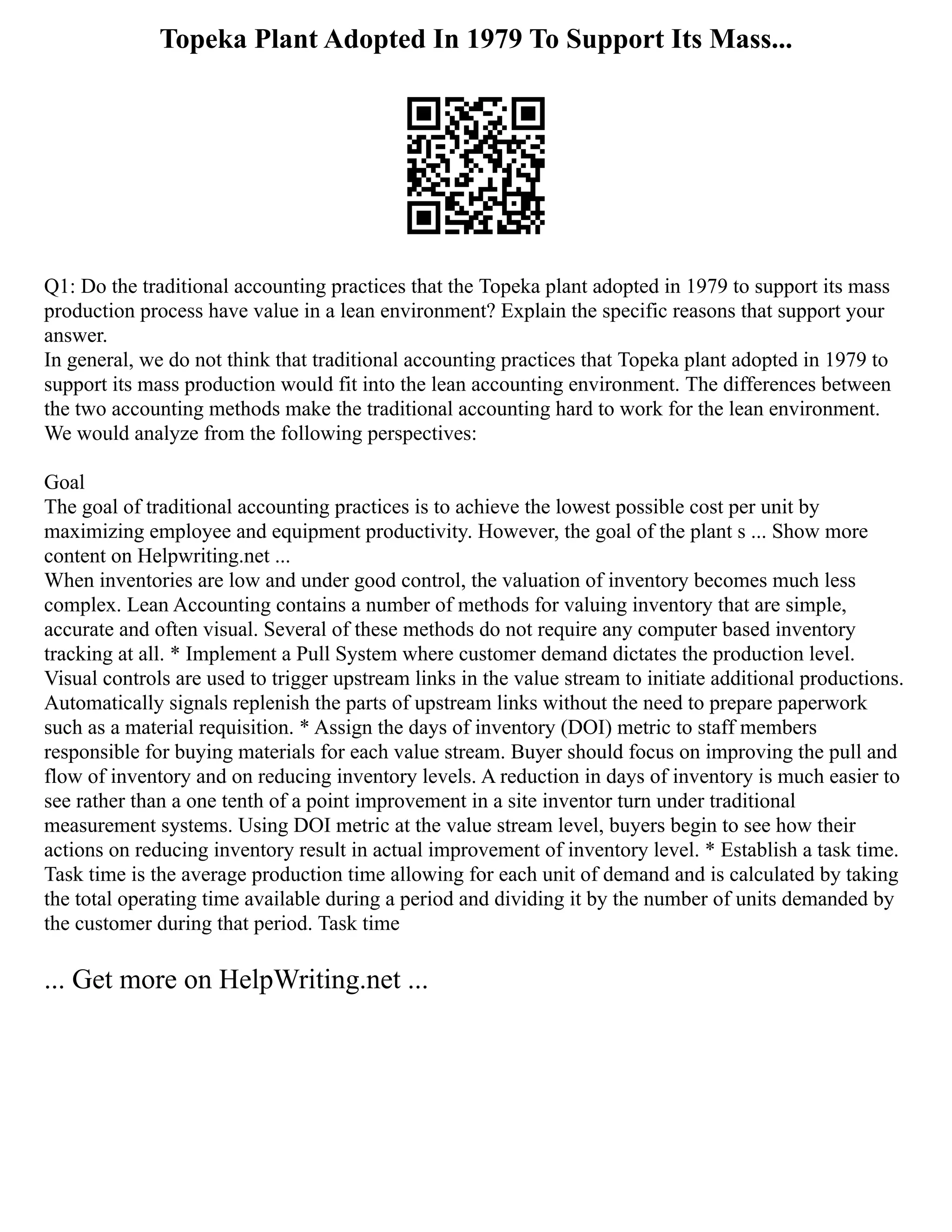 Topeka Plant Adopted In 1979 To Support Its Mass...
Q1: Do the traditional accounting practices that the Topeka plant adopted in 1979 to support its mass
production process have value in a lean environment? Explain the specific reasons that support your
answer.
In general, we do not think that traditional accounting practices that Topeka plant adopted in 1979 to
support its mass production would fit into the lean accounting environment. The differences between
the two accounting methods make the traditional accounting hard to work for the lean environment.
We would analyze from the following perspectives:
Goal
The goal of traditional accounting practices is to achieve the lowest possible cost per unit by
maximizing employee and equipment productivity. However, the goal of the plant s ... Show more
content on Helpwriting.net ...
When inventories are low and under good control, the valuation of inventory becomes much less
complex. Lean Accounting contains a number of methods for valuing inventory that are simple,
accurate and often visual. Several of these methods do not require any computer based inventory
tracking at all. * Implement a Pull System where customer demand dictates the production level.
Visual controls are used to trigger upstream links in the value stream to initiate additional productions.
Automatically signals replenish the parts of upstream links without the need to prepare paperwork
such as a material requisition. * Assign the days of inventory (DOI) metric to staff members
responsible for buying materials for each value stream. Buyer should focus on improving the pull and
flow of inventory and on reducing inventory levels. A reduction in days of inventory is much easier to
see rather than a one tenth of a point improvement in a site inventor turn under traditional
measurement systems. Using DOI metric at the value stream level, buyers begin to see how their
actions on reducing inventory result in actual improvement of inventory level. * Establish a task time.
Task time is the average production time allowing for each unit of demand and is calculated by taking
the total operating time available during a period and dividing it by the number of units demanded by
the customer during that period. Task time
... Get more on HelpWriting.net ...
 