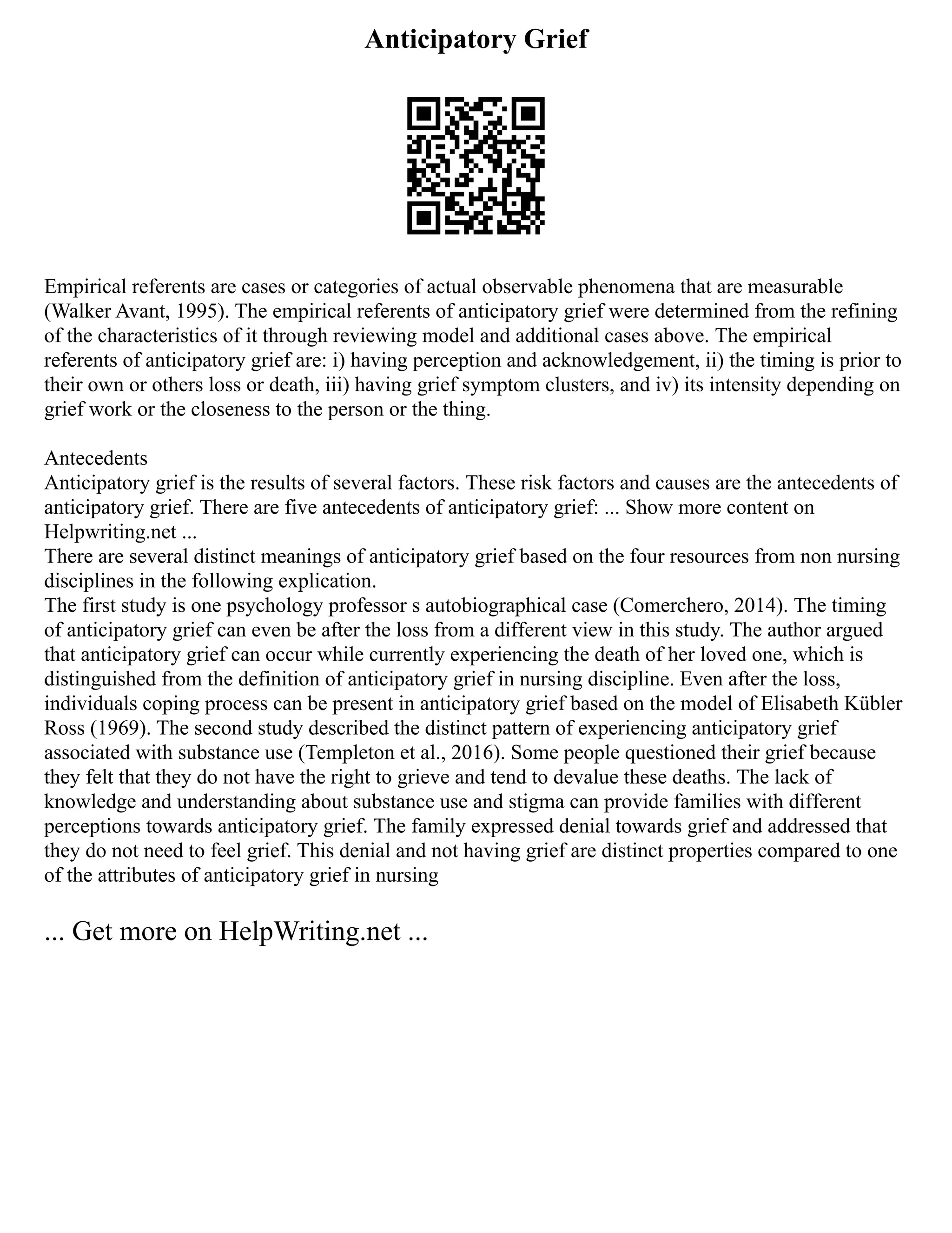 Anticipatory Grief
Empirical referents are cases or categories of actual observable phenomena that are measurable
(Walker Avant, 1995). The empirical referents of anticipatory grief were determined from the refining
of the characteristics of it through reviewing model and additional cases above. The empirical
referents of anticipatory grief are: i) having perception and acknowledgement, ii) the timing is prior to
their own or others loss or death, iii) having grief symptom clusters, and iv) its intensity depending on
grief work or the closeness to the person or the thing.
Antecedents
Anticipatory grief is the results of several factors. These risk factors and causes are the antecedents of
anticipatory grief. There are five antecedents of anticipatory grief: ... Show more content on
Helpwriting.net ...
There are several distinct meanings of anticipatory grief based on the four resources from non nursing
disciplines in the following explication.
The first study is one psychology professor s autobiographical case (Comerchero, 2014). The timing
of anticipatory grief can even be after the loss from a different view in this study. The author argued
that anticipatory grief can occur while currently experiencing the death of her loved one, which is
distinguished from the definition of anticipatory grief in nursing discipline. Even after the loss,
individuals coping process can be present in anticipatory grief based on the model of Elisabeth Kübler
Ross (1969). The second study described the distinct pattern of experiencing anticipatory grief
associated with substance use (Templeton et al., 2016). Some people questioned their grief because
they felt that they do not have the right to grieve and tend to devalue these deaths. The lack of
knowledge and understanding about substance use and stigma can provide families with different
perceptions towards anticipatory grief. The family expressed denial towards grief and addressed that
they do not need to feel grief. This denial and not having grief are distinct properties compared to one
of the attributes of anticipatory grief in nursing
... Get more on HelpWriting.net ...
 