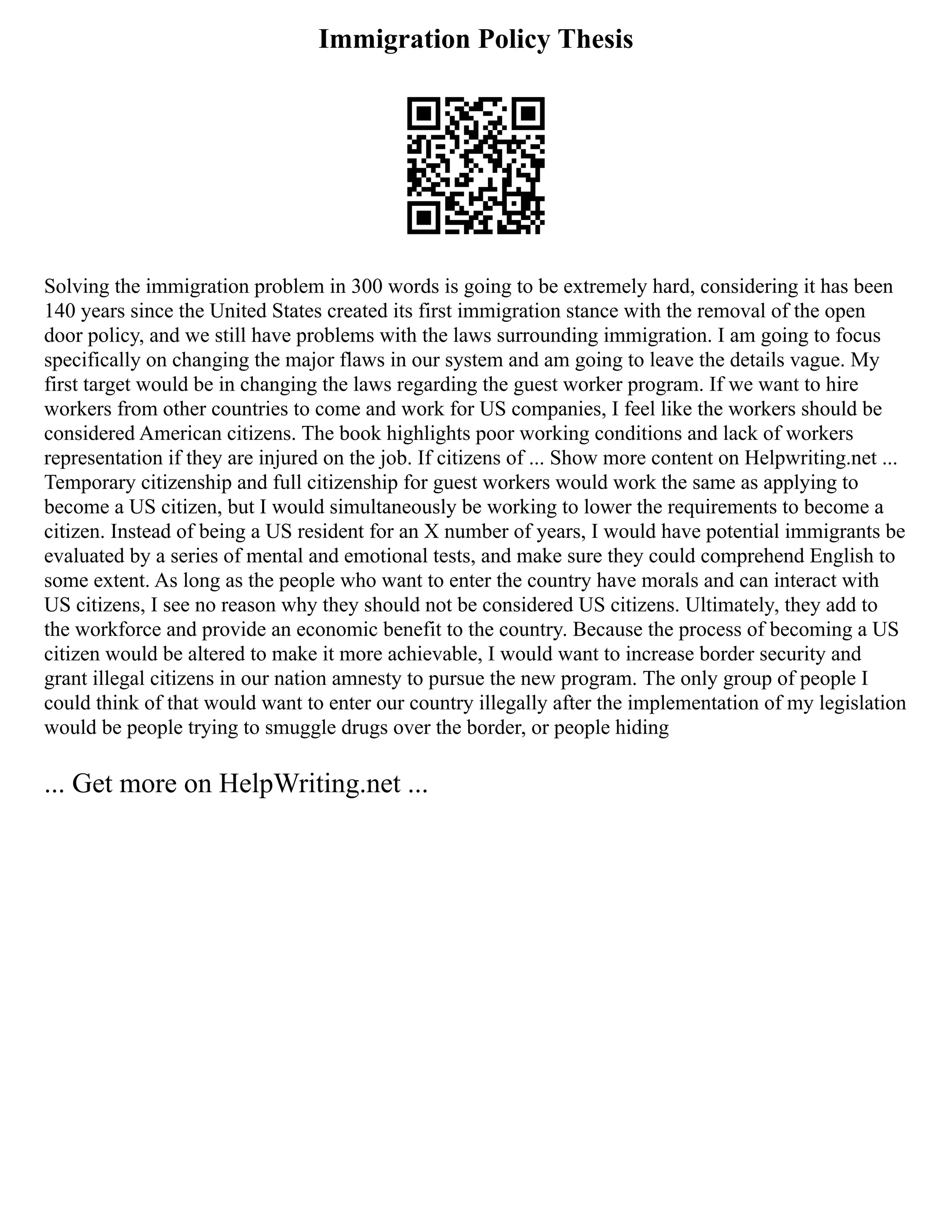 Immigration Policy Thesis
Solving the immigration problem in 300 words is going to be extremely hard, considering it has been
140 years since the United States created its first immigration stance with the removal of the open
door policy, and we still have problems with the laws surrounding immigration. I am going to focus
specifically on changing the major flaws in our system and am going to leave the details vague. My
first target would be in changing the laws regarding the guest worker program. If we want to hire
workers from other countries to come and work for US companies, I feel like the workers should be
considered American citizens. The book highlights poor working conditions and lack of workers
representation if they are injured on the job. If citizens of ... Show more content on Helpwriting.net ...
Temporary citizenship and full citizenship for guest workers would work the same as applying to
become a US citizen, but I would simultaneously be working to lower the requirements to become a
citizen. Instead of being a US resident for an X number of years, I would have potential immigrants be
evaluated by a series of mental and emotional tests, and make sure they could comprehend English to
some extent. As long as the people who want to enter the country have morals and can interact with
US citizens, I see no reason why they should not be considered US citizens. Ultimately, they add to
the workforce and provide an economic benefit to the country. Because the process of becoming a US
citizen would be altered to make it more achievable, I would want to increase border security and
grant illegal citizens in our nation amnesty to pursue the new program. The only group of people I
could think of that would want to enter our country illegally after the implementation of my legislation
would be people trying to smuggle drugs over the border, or people hiding
... Get more on HelpWriting.net ...
 