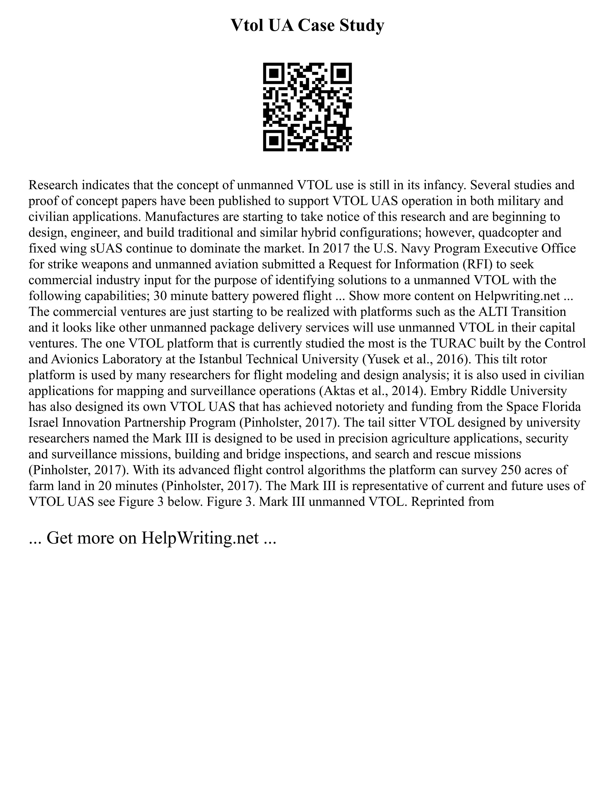 Vtol UA Case Study
Research indicates that the concept of unmanned VTOL use is still in its infancy. Several studies and
proof of concept papers have been published to support VTOL UAS operation in both military and
civilian applications. Manufactures are starting to take notice of this research and are beginning to
design, engineer, and build traditional and similar hybrid configurations; however, quadcopter and
fixed wing sUAS continue to dominate the market. In 2017 the U.S. Navy Program Executive Office
for strike weapons and unmanned aviation submitted a Request for Information (RFI) to seek
commercial industry input for the purpose of identifying solutions to a unmanned VTOL with the
following capabilities; 30 minute battery powered flight ... Show more content on Helpwriting.net ...
The commercial ventures are just starting to be realized with platforms such as the ALTI Transition
and it looks like other unmanned package delivery services will use unmanned VTOL in their capital
ventures. The one VTOL platform that is currently studied the most is the TURAC built by the Control
and Avionics Laboratory at the Istanbul Technical University (Yusek et al., 2016). This tilt rotor
platform is used by many researchers for flight modeling and design analysis; it is also used in civilian
applications for mapping and surveillance operations (Aktas et al., 2014). Embry Riddle University
has also designed its own VTOL UAS that has achieved notoriety and funding from the Space Florida
Israel Innovation Partnership Program (Pinholster, 2017). The tail sitter VTOL designed by university
researchers named the Mark III is designed to be used in precision agriculture applications, security
and surveillance missions, building and bridge inspections, and search and rescue missions
(Pinholster, 2017). With its advanced flight control algorithms the platform can survey 250 acres of
farm land in 20 minutes (Pinholster, 2017). The Mark III is representative of current and future uses of
VTOL UAS see Figure 3 below. Figure 3. Mark III unmanned VTOL. Reprinted from
... Get more on HelpWriting.net ...
 