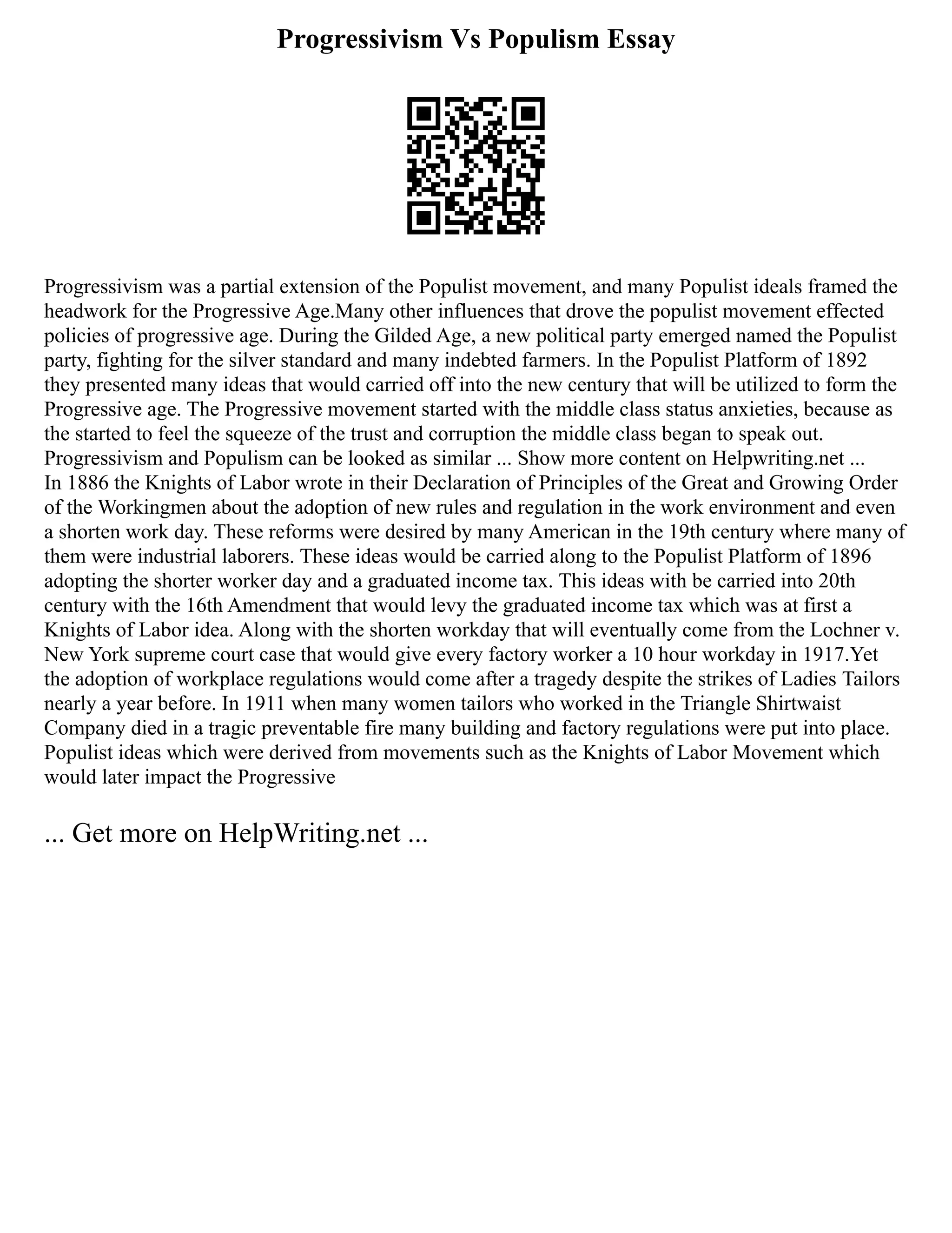Progressivism Vs Populism Essay
Progressivism was a partial extension of the Populist movement, and many Populist ideals framed the
headwork for the Progressive Age.Many other influences that drove the populist movement effected
policies of progressive age. During the Gilded Age, a new political party emerged named the Populist
party, fighting for the silver standard and many indebted farmers. In the Populist Platform of 1892
they presented many ideas that would carried off into the new century that will be utilized to form the
Progressive age. The Progressive movement started with the middle class status anxieties, because as
the started to feel the squeeze of the trust and corruption the middle class began to speak out.
Progressivism and Populism can be looked as similar ... Show more content on Helpwriting.net ...
In 1886 the Knights of Labor wrote in their Declaration of Principles of the Great and Growing Order
of the Workingmen about the adoption of new rules and regulation in the work environment and even
a shorten work day. These reforms were desired by many American in the 19th century where many of
them were industrial laborers. These ideas would be carried along to the Populist Platform of 1896
adopting the shorter worker day and a graduated income tax. This ideas with be carried into 20th
century with the 16th Amendment that would levy the graduated income tax which was at first a
Knights of Labor idea. Along with the shorten workday that will eventually come from the Lochner v.
New York supreme court case that would give every factory worker a 10 hour workday in 1917.Yet
the adoption of workplace regulations would come after a tragedy despite the strikes of Ladies Tailors
nearly a year before. In 1911 when many women tailors who worked in the Triangle Shirtwaist
Company died in a tragic preventable fire many building and factory regulations were put into place.
Populist ideas which were derived from movements such as the Knights of Labor Movement which
would later impact the Progressive
... Get more on HelpWriting.net ...
 