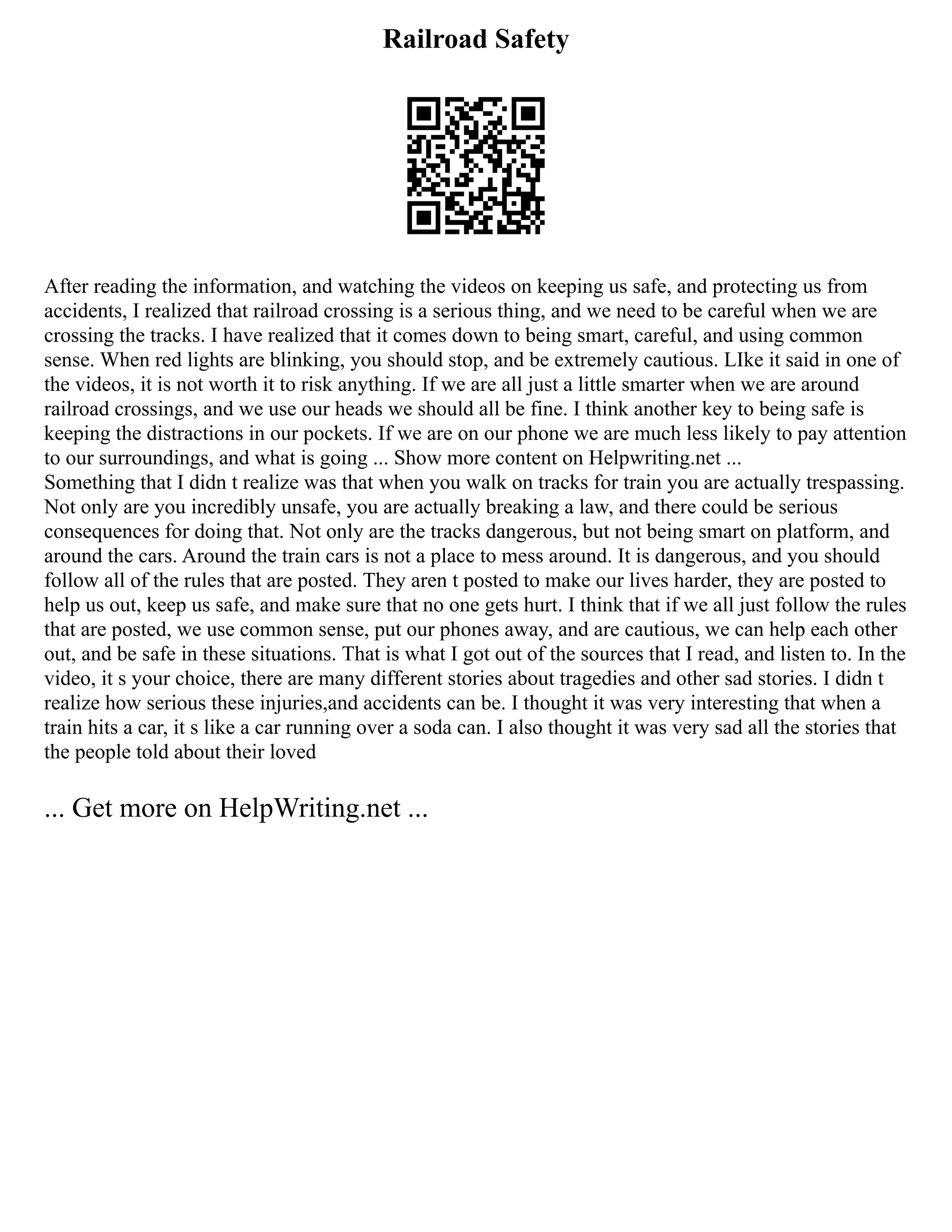 Railroad Safety
After reading the information, and watching the videos on keeping us safe, and protecting us from
accidents, I realized that railroad crossing is a serious thing, and we need to be careful when we are
crossing the tracks. I have realized that it comes down to being smart, careful, and using common
sense. When red lights are blinking, you should stop, and be extremely cautious. LIke it said in one of
the videos, it is not worth it to risk anything. If we are all just a little smarter when we are around
railroad crossings, and we use our heads we should all be fine. I think another key to being safe is
keeping the distractions in our pockets. If we are on our phone we are much less likely to pay attention
to our surroundings, and what is going ... Show more content on Helpwriting.net ...
Something that I didn t realize was that when you walk on tracks for train you are actually trespassing.
Not only are you incredibly unsafe, you are actually breaking a law, and there could be serious
consequences for doing that. Not only are the tracks dangerous, but not being smart on platform, and
around the cars. Around the train cars is not a place to mess around. It is dangerous, and you should
follow all of the rules that are posted. They aren t posted to make our lives harder, they are posted to
help us out, keep us safe, and make sure that no one gets hurt. I think that if we all just follow the rules
that are posted, we use common sense, put our phones away, and are cautious, we can help each other
out, and be safe in these situations. That is what I got out of the sources that I read, and listen to. In the
video, it s your choice, there are many different stories about tragedies and other sad stories. I didn t
realize how serious these injuries,and accidents can be. I thought it was very interesting that when a
train hits a car, it s like a car running over a soda can. I also thought it was very sad all the stories that
the people told about their loved
... Get more on HelpWriting.net ...
 