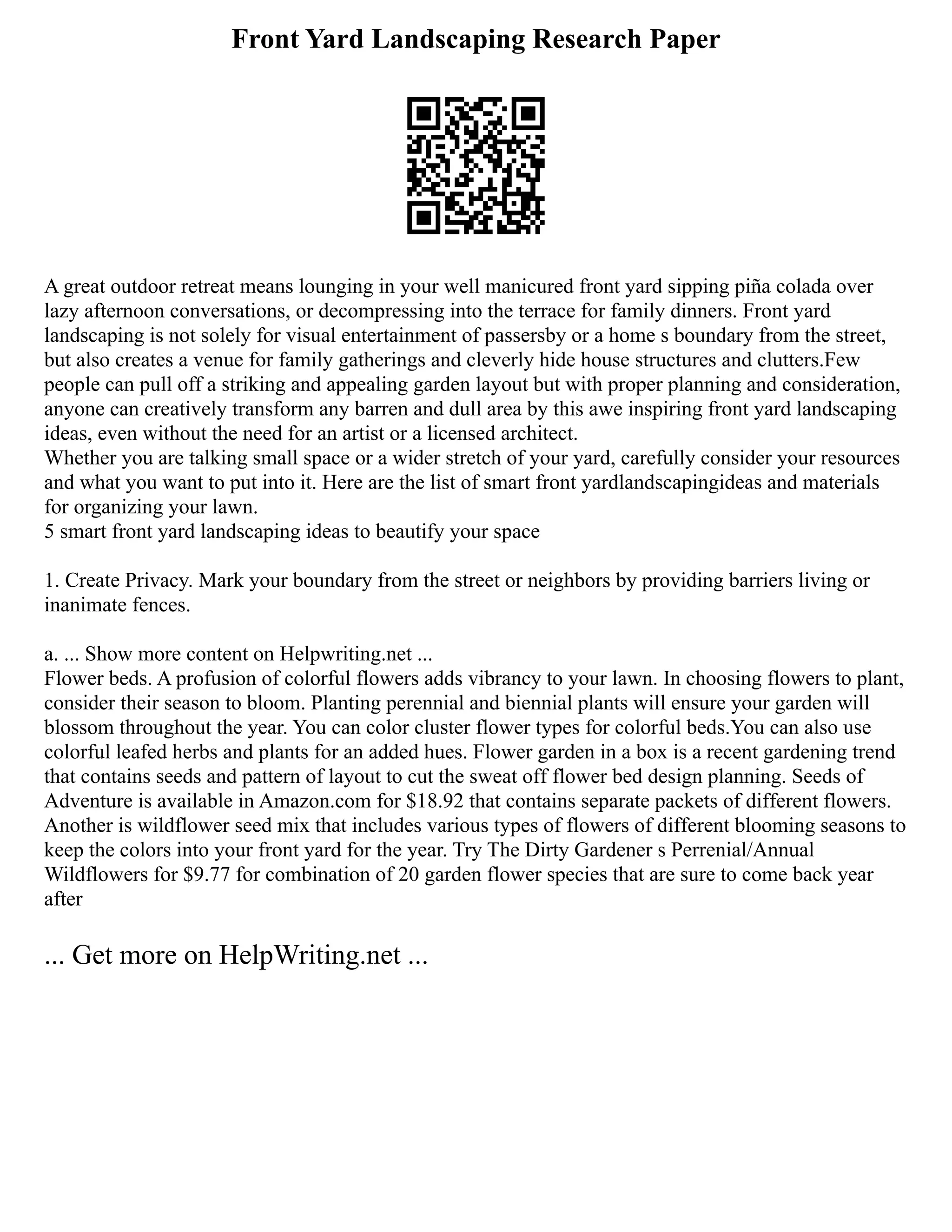 Front Yard Landscaping Research Paper
A great outdoor retreat means lounging in your well manicured front yard sipping piña colada over
lazy afternoon conversations, or decompressing into the terrace for family dinners. Front yard
landscaping is not solely for visual entertainment of passersby or a home s boundary from the street,
but also creates a venue for family gatherings and cleverly hide house structures and clutters.Few
people can pull off a striking and appealing garden layout but with proper planning and consideration,
anyone can creatively transform any barren and dull area by this awe inspiring front yard landscaping
ideas, even without the need for an artist or a licensed architect.
Whether you are talking small space or a wider stretch of your yard, carefully consider your resources
and what you want to put into it. Here are the list of smart front yardlandscapingideas and materials
for organizing your lawn.
5 smart front yard landscaping ideas to beautify your space
1. Create Privacy. Mark your boundary from the street or neighbors by providing barriers living or
inanimate fences.
a. ... Show more content on Helpwriting.net ...
Flower beds. A profusion of colorful flowers adds vibrancy to your lawn. In choosing flowers to plant,
consider their season to bloom. Planting perennial and biennial plants will ensure your garden will
blossom throughout the year. You can color cluster flower types for colorful beds.You can also use
colorful leafed herbs and plants for an added hues. Flower garden in a box is a recent gardening trend
that contains seeds and pattern of layout to cut the sweat off flower bed design planning. Seeds of
Adventure is available in Amazon.com for $18.92 that contains separate packets of different flowers.
Another is wildflower seed mix that includes various types of flowers of different blooming seasons to
keep the colors into your front yard for the year. Try The Dirty Gardener s Perrenial/Annual
Wildflowers for $9.77 for combination of 20 garden flower species that are sure to come back year
after
... Get more on HelpWriting.net ...
 