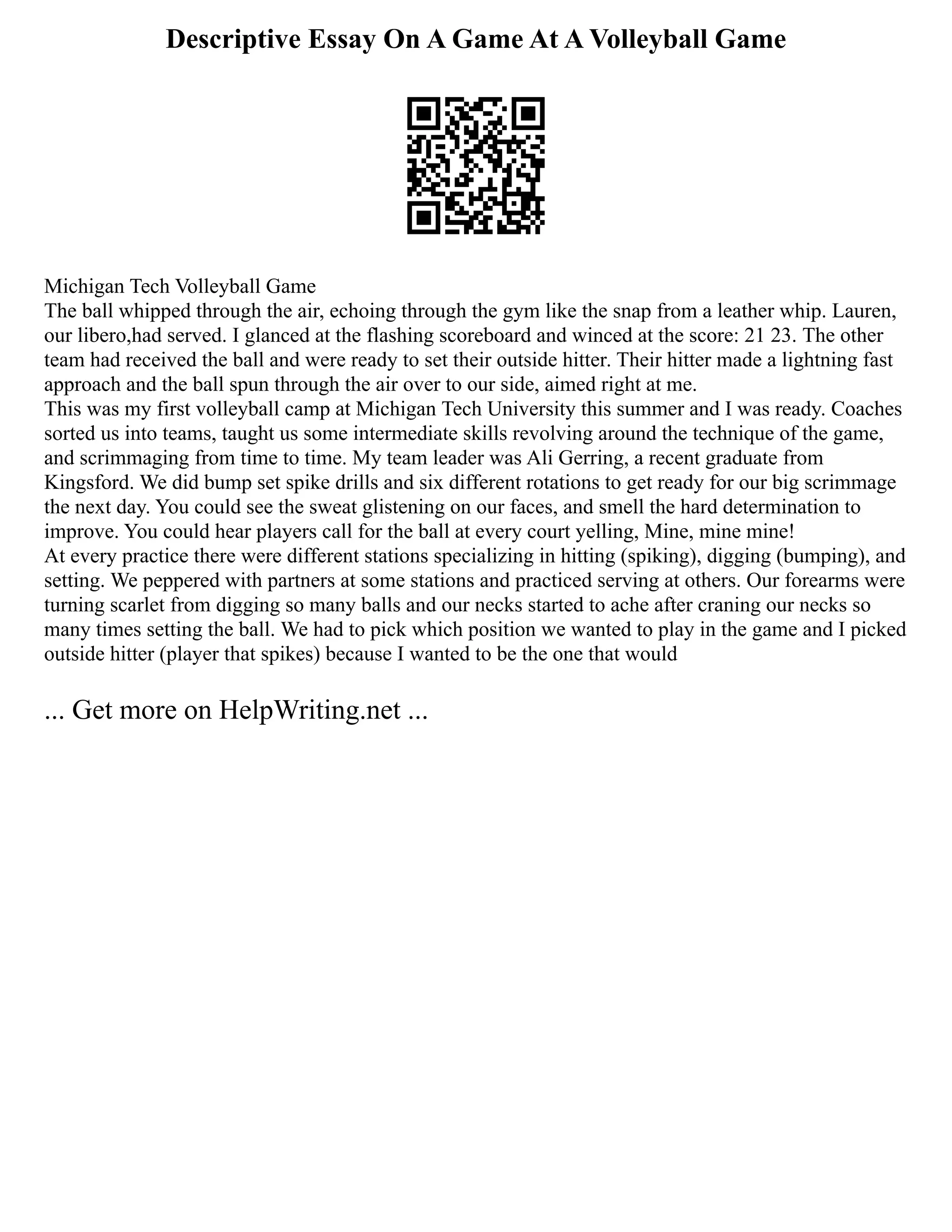 Descriptive Essay On A Game At A Volleyball Game
Michigan Tech Volleyball Game
The ball whipped through the air, echoing through the gym like the snap from a leather whip. Lauren,
our libero,had served. I glanced at the flashing scoreboard and winced at the score: 21 23. The other
team had received the ball and were ready to set their outside hitter. Their hitter made a lightning fast
approach and the ball spun through the air over to our side, aimed right at me.
This was my first volleyball camp at Michigan Tech University this summer and I was ready. Coaches
sorted us into teams, taught us some intermediate skills revolving around the technique of the game,
and scrimmaging from time to time. My team leader was Ali Gerring, a recent graduate from
Kingsford. We did bump set spike drills and six different rotations to get ready for our big scrimmage
the next day. You could see the sweat glistening on our faces, and smell the hard determination to
improve. You could hear players call for the ball at every court yelling, Mine, mine mine!
At every practice there were different stations specializing in hitting (spiking), digging (bumping), and
setting. We peppered with partners at some stations and practiced serving at others. Our forearms were
turning scarlet from digging so many balls and our necks started to ache after craning our necks so
many times setting the ball. We had to pick which position we wanted to play in the game and I picked
outside hitter (player that spikes) because I wanted to be the one that would
... Get more on HelpWriting.net ...
 