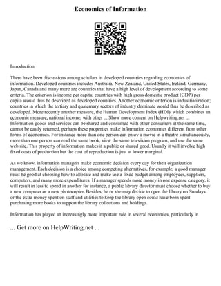 Economics of Information
Introduction
There have been discussions among scholars in developed countries regarding economics of
information. Developed countries includes Australia, New Zealand, United States, Ireland, Germany,
Japan, Canada and many more are countries that have a high level of development according to some
criteria. The criterion is income per capita; countries with high gross domestic product (GDP) per
capita would thus be described as developed countries. Another economic criterion is industrialization;
countries in which the tertiary and quaternary sectors of industry dominate would thus be described as
developed. More recently another measure, the Human Development Index (HDI), which combines an
economic measure, national income, with other ... Show more content on Helpwriting.net ...
Information goods and services can be shared and consumed with other consumers at the same time,
cannot be easily returned, perhaps these properties make information economics different from other
forms of economics. For instance more than one person can enjoy a movie in a theatre simultaneously,
more than one person can read the same book, view the same television program, and use the same
web site. This property of information makes it a public or shared good. Usually it will involve high
fixed costs of production but the cost of reproduction is just at lower marginal.
As we know, information managers make economic decision every day for their organization
management. Each decision is a choice among competing alternatives, for example, a good manager
must be good at choosing how to allocate and make use a fixed budget among employees, suppliers,
computers, and many more expenditures. If a manager spends more money in one expense category, it
will result in less to spend in another for instance, a public library director must choose whether to buy
a new computer or a new photocopier. Besides, he or she may decide to open the library on Sundays
or the extra money spent on staff and utilities to keep the library open could have been spent
purchasing more books to support the library collections and holdings.
Information has played an increasingly more important role in several economies, particularly in
... Get more on HelpWriting.net ...
 